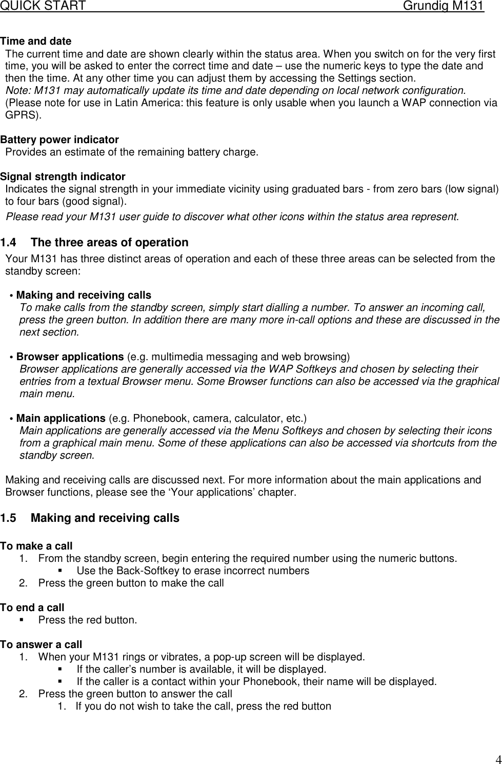 QUICK START    Grundig M131   4Time and date  The current time and date are shown clearly within the status area. When you switch on for the very first time, you will be asked to enter the correct time and date &ndash; use the numeric keys to type the date and then the time. At any other time you can adjust them by accessing the Settings section.  Note: M131 may automatically update its time and date depending on local network configuration. (Please note for use in Latin America: this feature is only usable when you launch a WAP connection via GPRS).   Battery power indicator  Provides an estimate of the remaining battery charge.  Signal strength indicator  Indicates the signal strength in your immediate vicinity using graduated bars - from zero bars (low signal) to four bars (good signal).  Please read your M131 user guide to discover what other icons within the status area represent.  1.4  The three areas of operation  Your M131 has three distinct areas of operation and each of these three areas can be selected from the standby screen:   &bull; Making and receiving calls  To make calls from the standby screen, simply start dialling a number. To answer an incoming call, press the green button. In addition there are many more in-call options and these are discussed in the next section.   &bull; Browser applications (e.g. multimedia messaging and web browsing)  Browser applications are generally accessed via the WAP Softkeys and chosen by selecting their entries from a textual Browser menu. Some Browser functions can also be accessed via the graphical main menu.   &bull; Main applications (e.g. Phonebook, camera, calculator, etc.)  Main applications are generally accessed via the Menu Softkeys and chosen by selecting their icons from a graphical main menu. Some of these applications can also be accessed via shortcuts from the standby screen.   Making and receiving calls are discussed next. For more information about the main applications and Browser functions, please see the &lsquo;Your applications&rsquo; chapter.  1.5  Making and receiving calls  To make a call 1.  From the standby screen, begin entering the required number using the numeric buttons. !  Use the Back-Softkey to erase incorrect numbers 2.  Press the green button to make the call  To end a call !  Press the red button.  To answer a call 1.  When your M131 rings or vibrates, a pop-up screen will be displayed. !  If the caller&rsquo;s number is available, it will be displayed. !  If the caller is a contact within your Phonebook, their name will be displayed. 2.  Press the green button to answer the call 1.  If you do not wish to take the call, press the red button   
