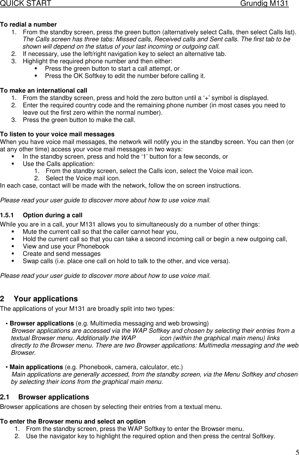 QUICK START    Grundig M131   5To redial a number 1.  From the standby screen, press the green button (alternatively select Calls, then select Calls list). The Calls screen has three tabs: Missed calls, Received calls and Sent calls. The first tab to be shown will depend on the status of your last incoming or outgoing call. 2.  If necessary, use the left/right navigation key to select an alternative tab. 3.  Highlight the required phone number and then either: !  Press the green button to start a call attempt, or !  Press the OK Softkey to edit the number before calling it.  To make an international call 1.  From the standby screen, press and hold the zero button until a &lsquo;+&rsquo; symbol is displayed. 2.  Enter the required country code and the remaining phone number (in most cases you need to leave out the first zero within the normal number). 3.  Press the green button to make the call.  To listen to your voice mail messages When you have voice mail messages, the network will notify you in the standby screen. You can then (or at any other time) access your voice mail messages in two ways: !  In the standby screen, press and hold the &lsquo;1&rsquo; button for a few seconds, or !  Use the Calls application: 1.  From the standby screen, select the Calls icon, select the Voice mail icon. 2.  Select the Voice mail icon. In each case, contact will be made with the network, follow the on screen instructions.  Please read your user guide to discover more about how to use voice mail. 1.5.1  Option during a call While you are in a call, your M131 allows you to simultaneously do a number of other things: !  Mute the current call so that the caller cannot hear you, !  Hold the current call so that you can take a second incoming call or begin a new outgoing call, !  View and use your Phonebook !  Create and send messages !  Swap calls (i.e. place one call on hold to talk to the other, and vice versa).  Please read your user guide to discover more about how to use voice mail.  2  Your applications  The applications of your M131 are broadly split into two types:   &bull; Browser applications (e.g. Multimedia messaging and web browsing)  Browser applications are accessed via the WAP Softkey and chosen by selecting their entries from a textual Browser menu. Additionally the WAP   icon (within the graphical main menu) links directly to the Browser menu. There are two Browser applications: Multimedia messaging and the web Browser.   &bull; Main applications (e.g. Phonebook, camera, calculator, etc.)  Main applications are generally accessed, from the standby screen, via the Menu Softkey and chosen by selecting their icons from the graphical main menu.  2.1  Browser applications  Browser applications are chosen by selecting their entries from a textual menu.   To enter the Browser menu and select an option  1.  From the standby screen, press the WAP Softkey to enter the Browser menu.  2.  Use the navigator key to highlight the required option and then press the central Softkey.  