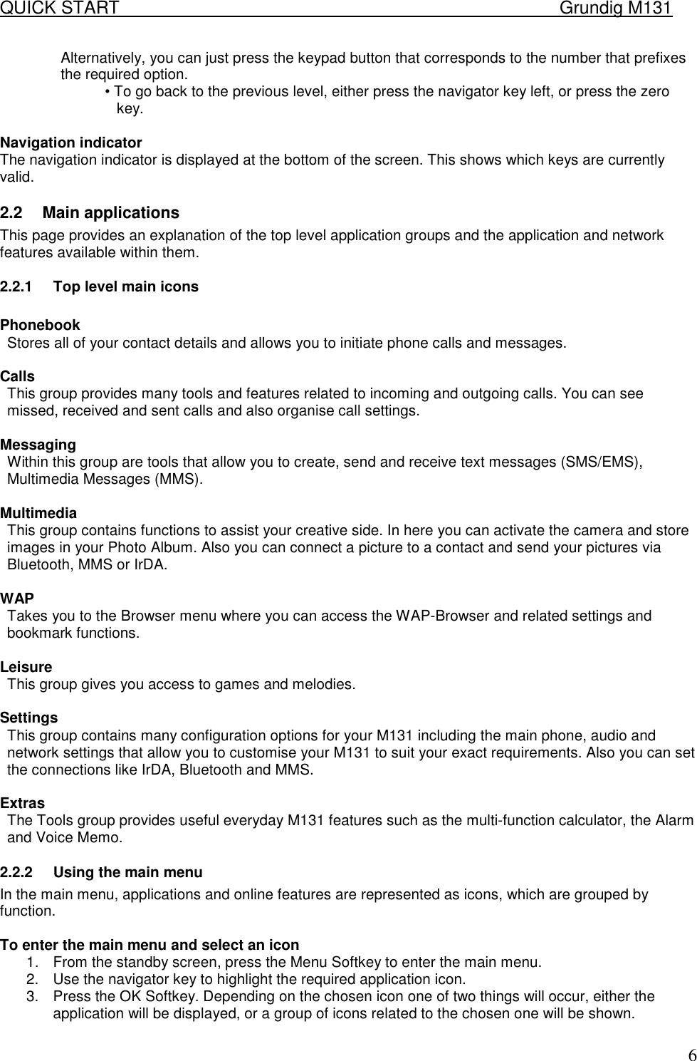 QUICK START    Grundig M131   6Alternatively, you can just press the keypad button that corresponds to the number that prefixes the required option.  &bull; To go back to the previous level, either press the navigator key left, or press the zero key.   Navigation indicator  The navigation indicator is displayed at the bottom of the screen. This shows which keys are currently valid. 2.2  Main applications  This page provides an explanation of the top level application groups and the application and network features available within them.  2.2.1  Top level main icons   Phonebook  Stores all of your contact details and allows you to initiate phone calls and messages.   Calls  This group provides many tools and features related to incoming and outgoing calls. You can see missed, received and sent calls and also organise call settings.   Messaging  Within this group are tools that allow you to create, send and receive text messages (SMS/EMS), Multimedia Messages (MMS).  Multimedia  This group contains functions to assist your creative side. In here you can activate the camera and store images in your Photo Album. Also you can connect a picture to a contact and send your pictures via Bluetooth, MMS or IrDA.  WAP Takes you to the Browser menu where you can access the WAP-Browser and related settings and bookmark functions.   Leisure  This group gives you access to games and melodies.  Settings  This group contains many configuration options for your M131 including the main phone, audio and network settings that allow you to customise your M131 to suit your exact requirements. Also you can set the connections like IrDA, Bluetooth and MMS.  Extras  The Tools group provides useful everyday M131 features such as the multi-function calculator, the Alarm and Voice Memo. 2.2.2  Using the main menu  In the main menu, applications and online features are represented as icons, which are grouped by function.  To enter the main menu and select an icon  1.  From the standby screen, press the Menu Softkey to enter the main menu.  2.  Use the navigator key to highlight the required application icon.  3.  Press the OK Softkey. Depending on the chosen icon one of two things will occur, either the application will be displayed, or a group of icons related to the chosen one will be shown.  