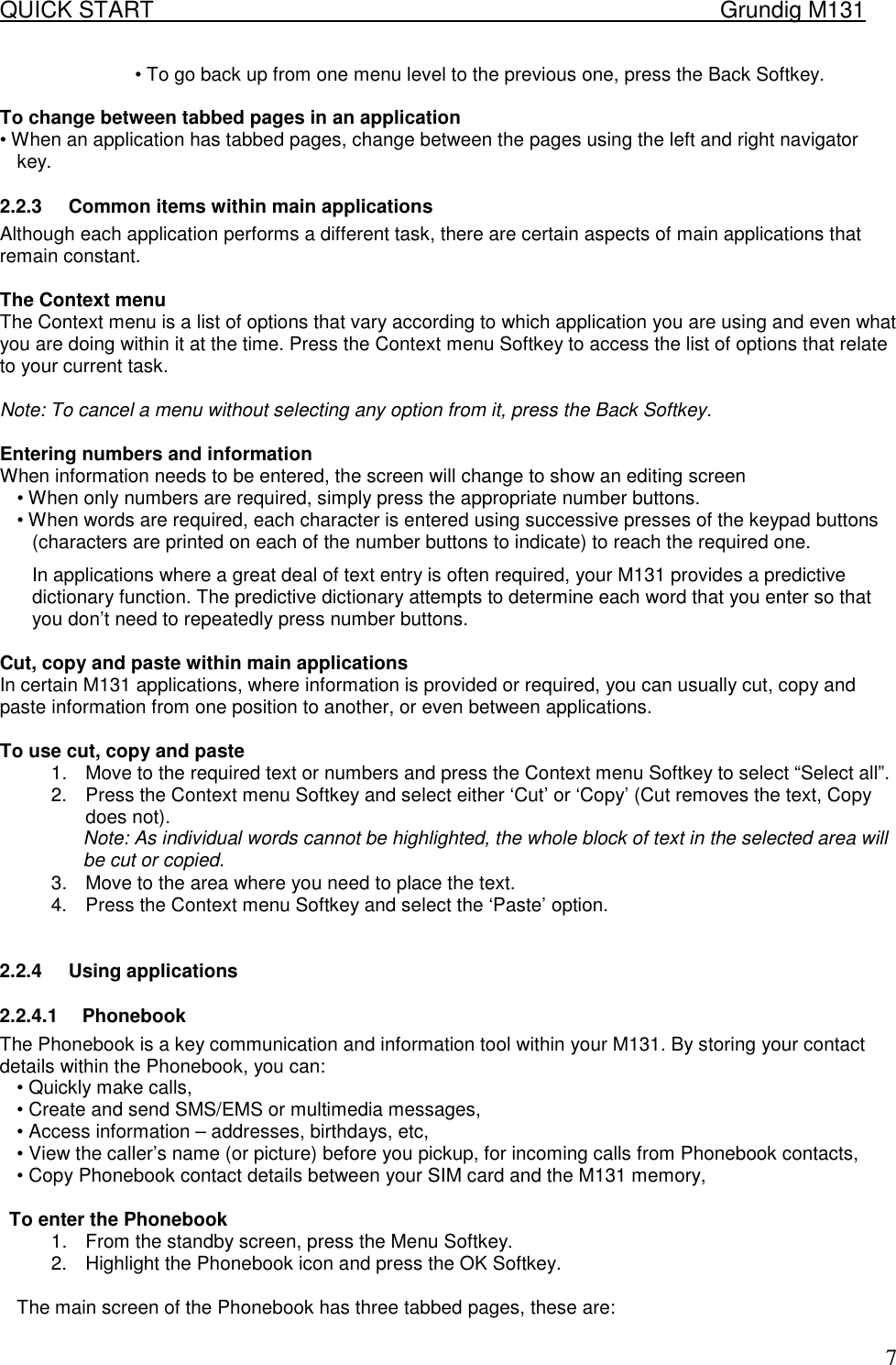 QUICK START    Grundig M131   7&bull; To go back up from one menu level to the previous one, press the Back Softkey.   To change between tabbed pages in an application  &bull; When an application has tabbed pages, change between the pages using the left and right navigator key.  2.2.3  Common items within main applications  Although each application performs a different task, there are certain aspects of main applications that remain constant.   The Context menu  The Context menu is a list of options that vary according to which application you are using and even what you are doing within it at the time. Press the Context menu Softkey to access the list of options that relate to your current task.   Note: To cancel a menu without selecting any option from it, press the Back Softkey.   Entering numbers and information  When information needs to be entered, the screen will change to show an editing screen  &bull; When only numbers are required, simply press the appropriate number buttons.  &bull; When words are required, each character is entered using successive presses of the keypad buttons (characters are printed on each of the number buttons to indicate) to reach the required one.  In applications where a great deal of text entry is often required, your M131 provides a predictive dictionary function. The predictive dictionary attempts to determine each word that you enter so that you don&rsquo;t need to repeatedly press number buttons.   Cut, copy and paste within main applications  In certain M131 applications, where information is provided or required, you can usually cut, copy and paste information from one position to another, or even between applications.   To use cut, copy and paste  1.  Move to the required text or numbers and press the Context menu Softkey to select &ldquo;Select all&rdquo;. 2.  Press the Context menu Softkey and select either &lsquo;Cut&rsquo; or &lsquo;Copy&rsquo; (Cut removes the text, Copy does not).  Note: As individual words cannot be highlighted, the whole block of text in the selected area will be cut or copied.  3.  Move to the area where you need to place the text.  4.  Press the Context menu Softkey and select the &lsquo;Paste&rsquo; option.   2.2.4  Using applications  2.2.4.1 Phonebook The Phonebook is a key communication and information tool within your M131. By storing your contact details within the Phonebook, you can:  &bull; Quickly make calls,  &bull; Create and send SMS/EMS or multimedia messages,  &bull; Access information &ndash; addresses, birthdays, etc,  &bull; View the caller&rsquo;s name (or picture) before you pickup, for incoming calls from Phonebook contacts,  &bull; Copy Phonebook contact details between your SIM card and the M131 memory,   To enter the Phonebook  1.  From the standby screen, press the Menu Softkey.  2.  Highlight the Phonebook icon and press the OK Softkey.   The main screen of the Phonebook has three tabbed pages, these are:  