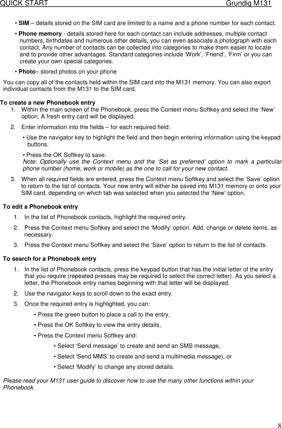 QUICK START    Grundig M131   8&bull; SIM &ndash; details stored on the SIM card are limited to a name and a phone number for each contact.  &bull; Phone memory - details stored here for each contact can include addresses, multiple contact numbers, birthdates and numerous other details, you can even associate a photograph with each contact. Any number of contacts can be collected into categories to make them easier to locate and to provide other advantages. Standard categories include &lsquo;Work&rsquo;, &lsquo;Friend&rsquo;, &lsquo;Firm&rsquo; or you can create your own special categories.  &bull; Photo&ndash; stored photos on your phone You can copy all of the contacts held within the SIM card into the M131 memory. You can also export individual contacts from the M131 to the SIM card.   To create a new Phonebook entry  1.  Within the main screen of the Phonebook, press the Context menu Softkey and select the &lsquo;New&rsquo; option. A fresh entry card will be displayed. 2.  Enter information into the fields &ndash; for each required field:  &bull; Use the navigator key to highlight the field and then begin entering information using the keypad buttons.  &bull; Press the OK Softkey to save.  Note: Optionally use the Context menu and the &lsquo;Set as preferred&rsquo; option to mark a particular phone number (home, work or mobile) as the one to call for your new contact.  3.  When all required fields are entered, press the Context menu Softkey and select the &lsquo;Save&rsquo; option to return to the list of contacts. Your new entry will either be saved into M131 memory or onto your SIM card, depending on which tab was selected when you selected the &lsquo;New&rsquo; option.   To edit a Phonebook entry  1.  In the list of Phonebook contacts, highlight the required entry.  2.  Press the Context menu Softkey and select the &lsquo;Modify&rsquo; option. Add, change or delete items, as necessary.  3.  Press the Context menu Softkey and select the &lsquo;Save&rsquo; option to return to the list of contacts.   To search for a Phonebook entry  1.  In the list of Phonebook contacts, press the keypad button that has the initial letter of the entry that you require (repeated presses may be required to select the correct letter). As you select a letter, the Phonebook entry names beginning with that letter will be displayed.  2.  Use the navigator keys to scroll down to the exact entry.  3.  Once the required entry is highlighted, you can:  &bull; Press the green button to place a call to the entry,  &bull; Press the OK Softkey to view the entry details,  &bull; Press the Context menu Softkey and:  &bull; Select &lsquo;Send message&rsquo; to create and send an SMS message,  &bull; Select &lsquo;Send MMS&rsquo; to create and send a multimedia message), or  &bull; Select &lsquo;Modify&rsquo; to change any stored details.   Please read your M131 user guide to discover how to use the many other functions within your Phonebook.  