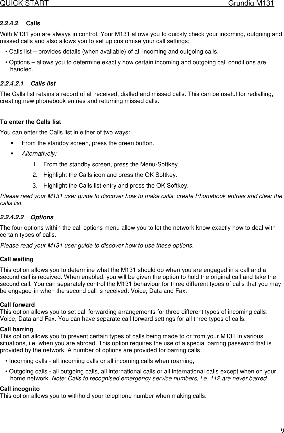 QUICK START    Grundig M131   92.2.4.2 Calls With M131 you are always in control. Your M131 allows you to quickly check your incoming, outgoing and missed calls and also allows you to set up customise your call settings:  &bull; Calls list &ndash; provides details (when available) of all incoming and outgoing calls.  &bull; Options &ndash; allows you to determine exactly how certain incoming and outgoing call conditions are handled.  2.2.4.2.1 Calls list  The Calls list retains a record of all received, dialled and missed calls. This can be useful for redialling, creating new phonebook entries and returning missed calls.    To enter the Calls list  You can enter the Calls list in either of two ways:  !  From the standby screen, press the green button.  !  Alternatively:  1.  From the standby screen, press the Menu-Softkey.  2.  Highlight the Calls icon and press the OK Softkey.  3.  Highlight the Calls list entry and press the OK Softkey.  Please read your M131 user guide to discover how to make calls, create Phonebook entries and clear the calls list.  2.2.4.2.2 Options  The four options within the call options menu allow you to let the network know exactly how to deal with certain types of calls.  Please read your M131 user guide to discover how to use these options.   Call waiting  This option allows you to determine what the M131 should do when you are engaged in a call and a second call is received. When enabled, you will be given the option to hold the original call and take the second call. You can separately control the M131 behaviour for three different types of calls that you may be engaged-in when the second call is received: Voice, Data and Fax.   Call forward  This option allows you to set call forwarding arrangements for three different types of incoming calls: Voice, Data and Fax. You can have separate call forward settings for all three types of calls.  Call barring  This option allows you to prevent certain types of calls being made to or from your M131 in various situations, i.e. when you are abroad. This option requires the use of a special barring password that is provided by the network. A number of options are provided for barring calls:  &bull; Incoming calls - all incoming calls or all incoming calls when roaming,  &bull; Outgoing calls - all outgoing calls, all international calls or all international calls except when on your home network. Note: Calls to recognised emergency service numbers, i.e. 112 are never barred. Call incognito  This option allows you to withhold your telephone number when making calls.  