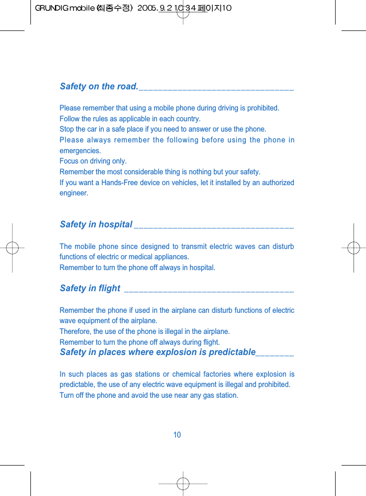Safety on the road.________________________________Please remember that using a mobile phone during driving is prohibited.Follow the rules as applicable in each country.Stop the car in a safe place if you need to answer or use the phone.Please always remember the following before using the phone inemergencies.Focus on driving only.Remember the most considerable thing is nothing but your safety.If you want a Hands-Free device on vehicles, let it installed by an authorizedengineer.Safety in hospital _________________________________The mobile phone since designed to transmit electric waves can disturbfunctions of electric or medical appliances.Remember to turn the phone off always in hospital.Safety in flight ___________________________________Remember the phone if used in the airplane can disturb functions of electricwave equipment of the airplane.Therefore, the use of the phone is illegal in the airplane.Remember to turn the phone off always during flight.Safety in places where explosion is predictable________In such places as gas stations or chemical factories where explosion ispredictable, the use of any electric wave equipment is illegal and prohibited.Turn off the phone and avoid the use near any gas station.10