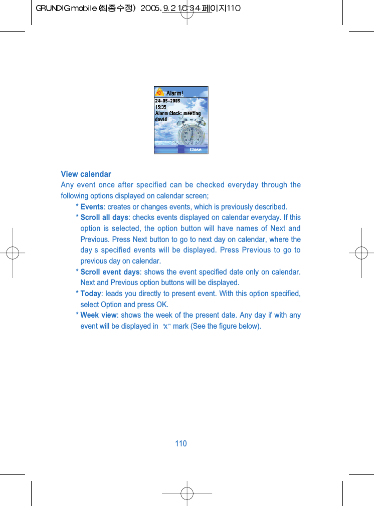 View calendarAny event once after specified can be checked everyday through thefollowing options displayed on calendar screen;* Events: creates or changes events, which is previously described.* Scroll all days: checks events displayed on calendar everyday. If thisoption is selected, the option button will have names of Next andPrevious. Press Next button to go to next day on calendar, where theday s specified events will be displayed. Press Previous to go toprevious day on calendar.* Scroll event days: shows the event specified date only on calendar.Next and Previous option buttons will be displayed.* Today: leads you directly to present event. With this option specified,select Option and press OK.* Week view: shows the week of the present date. Any day if with anyevent will be displayed in  xmark (See the figure below).110