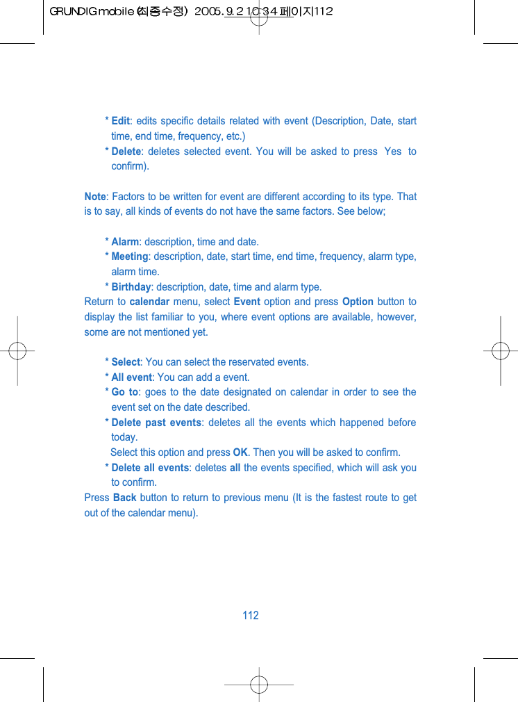 * Edit: edits specific details related with event (Description, Date, starttime, end time, frequency, etc.)* Delete: deletes selected event. You will be asked to press  Yes  toconfirm).Note: Factors to be written for event are different according to its type. Thatis to say, all kinds of events do not have the same factors. See below;* Alarm: description, time and date.* Meeting: description, date, start time, end time, frequency, alarm type,alarm time.* Birthday: description, date, time and alarm type.Return to calendar menu, select Event option and press Option button todisplay the list familiar to you, where event options are available, however,some are not mentioned yet.* Select: You can select the reservated events.* All event: You can add a event.* Go to: goes to the date designated on calendar in order to see theevent set on the date described. * Delete past events: deletes all the events which happened beforetoday.Select this option and press OK. Then you will be asked to confirm.* Delete all events: deletes all the events specified, which will ask youto confirm.Press Back button to return to previous menu (It is the fastest route to getout of the calendar menu).112