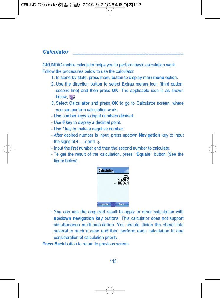 Calculator ______________________________________GRUNDIG mobile calculator helps you to perform basic calculation work. Follow the procedures below to use the calculator.1. In stand-by state, press menu button to display main menu option.2. Use the direction button to select Extras menus icon (third option,second line) and then press OK. The applicable icon is as shownbelow;3. Select  Calculator and press OK to go to Calculator screen, whereyou can perform calculation work.- Use number keys to input numbers desired.- Use # key to display a decimal point.- Use * key to make a negative number.- After desired number is input, press updown Nevigation key to inputthe signs of +, -, x and  .- Input the first number and then the second number to calculate.- Te get the result of the calculation, press  Equals button (See thefigure below).- You can use the acquired result to apply to other calculation withup/down nevigation key buttons. This calculator does not supportsimultaneous multi-calculation. You should divide the object intoseveral in such a case and then perform each calculation in dueconsideration of calculation priority.Press Back button to return to previous screen.113