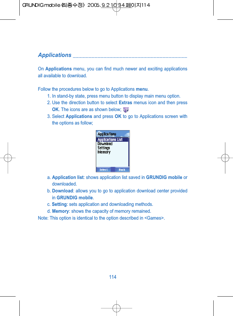Applications _____________________________________On Applications menu, you can find much newer and exciting applicationsall available to download.Follow the procedures below to go to Applications menu.1. In stand-by state, press menu button to display main menu option.2. Use the direction button to select Extras menus icon and then pressOK. The icons are as shown below;3. Select Applications and press OK to go to Applications screen withthe options as follow;a. Application list: shows application list saved in GRUNDIG mobile ordownloaded.b. Download: allows you to go to application download center providedin GRUNDIG mobile.c. Setting: sets application and downloading methods.d. Memory: shows the capacity of memory remained.Note: This option is identical to the option described in <Games>.114