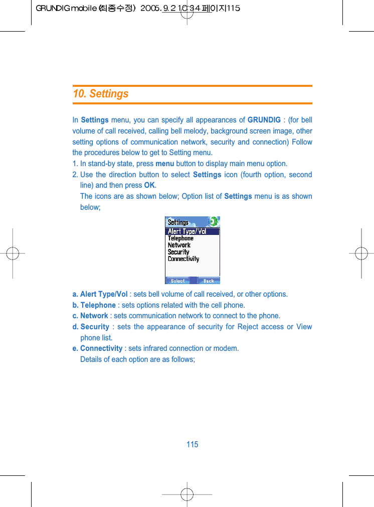 In Settings menu, you can specify all appearances of GRUNDIG : (for bellvolume of call received, calling bell melody, background screen image, othersetting options of communication network, security and connection) Followthe procedures below to get to Setting menu.1. In stand-by state, press menu button to display main menu option.2. Use the direction button to select Settings icon (fourth option, secondline) and then press OK. The icons are as shown below; Option list of Settings menu is as shownbelow;a. Alert Type/Vol : sets bell volume of call received, or other options.b. Telephone : sets options related with the cell phone.c. Network : sets communication network to connect to the phone.d. Security : sets the appearance of security for Reject access or Viewphone list.e. Connectivity : sets infrared connection or modem.Details of each option are as follows;11510. Settings