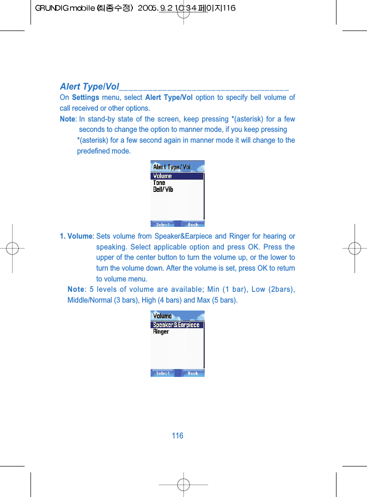 Alert Type/Vol___________________________________On  Settings menu, select Alert Type/Vol option to specify bell volume ofcall received or other options.Note: In stand-by state of the screen, keep pressing *(asterisk) for a fewseconds to change the option to manner mode, if you keep pressing *(asterisk) for a few second again in manner mode it will change to thepredefined mode.1. Volume: Sets volume from Speaker&amp;Earpiece and Ringer for hearing orspeaking. Select applicable option and press OK. Press theupper of the center button to turn the volume up, or the lower toturn the volume down. After the volume is set, press OK to returnto volume menu.Note: 5 levels of volume are available; Min (1 bar), Low (2bars),Middle/Normal (3 bars), High (4 bars) and Max (5 bars).116