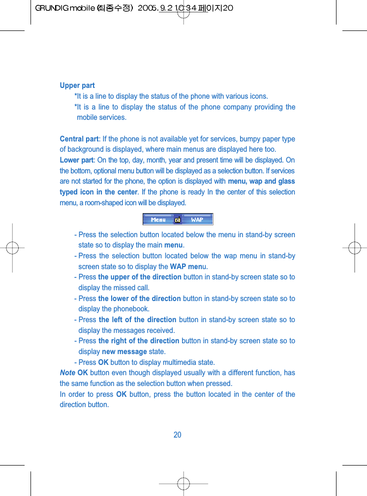 Upper part*It is a line to display the status of the phone with various icons.*It is a line to display the status of the phone company providing themobile services.Central part: If the phone is not available yet for services, bumpy paper typeof background is displayed, where main menus are displayed here too.Lower part: On the top, day, month, year and present time will be displayed. Onthe bottom, optional menu button will be displayed as a selection button. If servicesare not started for the phone, the option is displayed with menu, wap and glasstyped icon in the center. If the phone is ready In the center of this selectionmenu, a room-shaped icon will be displayed.- Press the selection button located below the menu in stand-by screenstate so to display the main menu.- Press the selection button located below the wap menu in stand-byscreen state so to display the WAP menu.- Press the upper of the direction button in stand-by screen state so todisplay the missed call.- Press the lower of the direction button in stand-by screen state so todisplay the phonebook.- Press the left of the direction button in stand-by screen state so todisplay the messages received.- Press the right of the direction button in stand-by screen state so todisplay new message state.- Press OK button to display multimedia state.Note OK button even though displayed usually with a different function, hasthe same function as the selection button when pressed.In order to press OK button, press the button located in the center of thedirection button.20