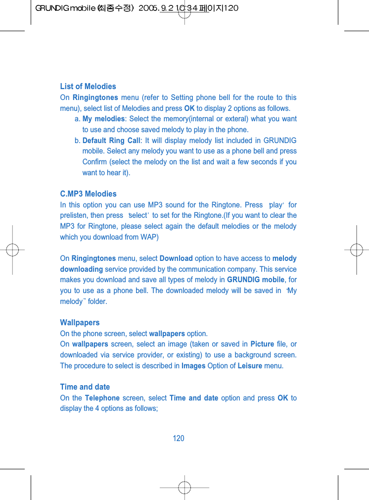 List of Melodies On  Ringingtones menu (refer to Setting phone bell for the route to thismenu), select list of Melodies and press OK to display 2 options as follows.a. My melodies: Select the memory(internal or exteral) what you wantto use and choose saved melody to play in the phone.b. Default Ring Call: It will display melody list included in GRUNDIGmobile. Select any melody you want to use as a phone bell and pressConfirm (select the melody on the list and wait a few seconds if youwant to hear it).C.MP3 MelodiesIn this option you can use MP3 sound for the Ringtone. Press  play forprelisten, then press  select to set for the Ringtone.(If you want to clear theMP3 for Ringtone, please select again the default melodies or the melodywhich you download from WAP)On Ringingtones menu, select Download option to have access to melodydownloading service provided by the communication company. This servicemakes you download and save all types of melody in GRUNDIG mobile, foryou to use as a phone bell. The downloaded melody will be saved in  Mymelody folder.WallpapersOn the phone screen, select wallpapers option.On  wallpapers screen, select an image (taken or saved in Picture file, ordownloaded via service provider, or existing) to use a background screen.The procedure to select is described in Images Option of Leisure menu.Time and dateOn the Telephone screen, select Time and date option and press OK todisplay the 4 options as follows;120