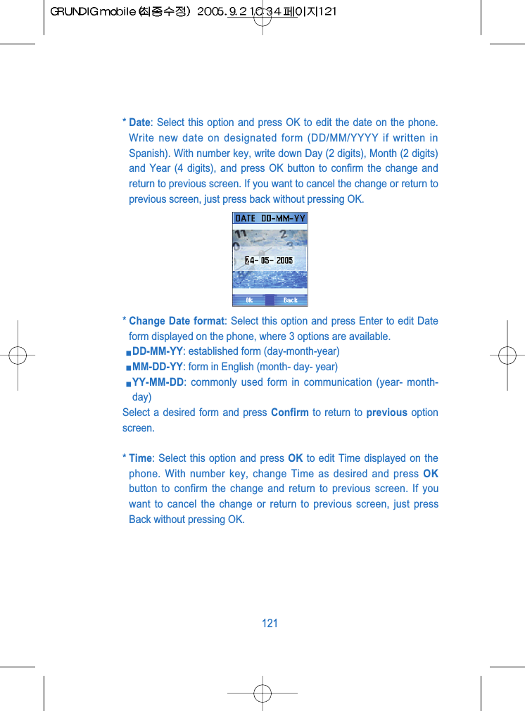 * Date: Select this option and press OK to edit the date on the phone.Write new date on designated form (DD/MM/YYYY if written inSpanish). With number key, write down Day (2 digits), Month (2 digits)and Year (4 digits), and press OK button to confirm the change andreturn to previous screen. If you want to cancel the change or return toprevious screen, just press back without pressing OK.* Change Date format: Select this option and press Enter to edit Dateform displayed on the phone, where 3 options are available.DD-MM-YY: established form (day-month-year)MM-DD-YY: form in English (month- day- year)YY-MM-DD: commonly used form in communication (year- month-day)Select a desired form and press Confirm to return to previous optionscreen.* Time: Select this option and press OK to edit Time displayed on thephone. With number key, change Time as desired and press OKbutton to confirm the change and return to previous screen. If youwant to cancel the change or return to previous screen, just pressBack without pressing OK.121
