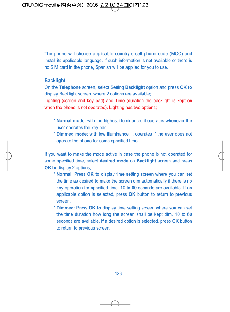 The phone will choose applicable country s cell phone code (MCC) andinstall its applicable language. If such information is not available or there isno SIM card in the phone, Spanish will be applied for you to use.BacklightOn the Telephone screen, select Setting Backlight option and press OK todisplay Backlight screen, where 2 options are available;Lighting (screen and key pad) and Time (duration the backlight is kept onwhen the phone is not operated). Lighting has two options;* Normal mode: with the highest illuminance, it operates whenever theuser operates the key pad.* Dimmed mode: with low illuminance, it operates if the user does notoperate the phone for some specified time.If you want to make the mode active in case the phone is not operated forsome specified time, select desired mode on Backlight screen and pressOK to display 2 options; * Normal: Press OK to display time setting screen where you can setthe time as desired to make the screen dim automatically if there is nokey operation for specified time. 10 to 60 seconds are available. If anapplicable option is selected, press OK button to return to previousscreen.* Dimmed: Press OK to display time setting screen where you can setthe time duration how long the screen shall be kept dim. 10 to 60seconds are available. If a desired option is selected, press OK buttonto return to previous screen.123