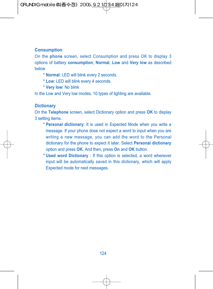 ConsumptionOn the phone screen, select Consumption and press OK to display 3options of battery consumption; Normal,  Low and Very low as describedbelow* Normal: LED will blink every 2 seconds.* Low: LED will blink every 4 seconds.* Very low: No blinkIn the Low and Very low modes, 10 types of lighting are available.DictionaryOn the Telephone screen, select Dictionary option and press OK to display3 setting items. * Personal dictionary: It is used in Expected Mode when you write amessage. If your phone dose not expect a word to input when you arewriting a new message, you can add the word to the Personaldictionary for the phone to expect it later. Select Personal dictionaryoption and press OK. And then, press On and OK button.* Used word Dictionary : If this option is selected, a word wheneverinput will be automatically saved in this dictionary, which will applyExpected mode for next messages. 124