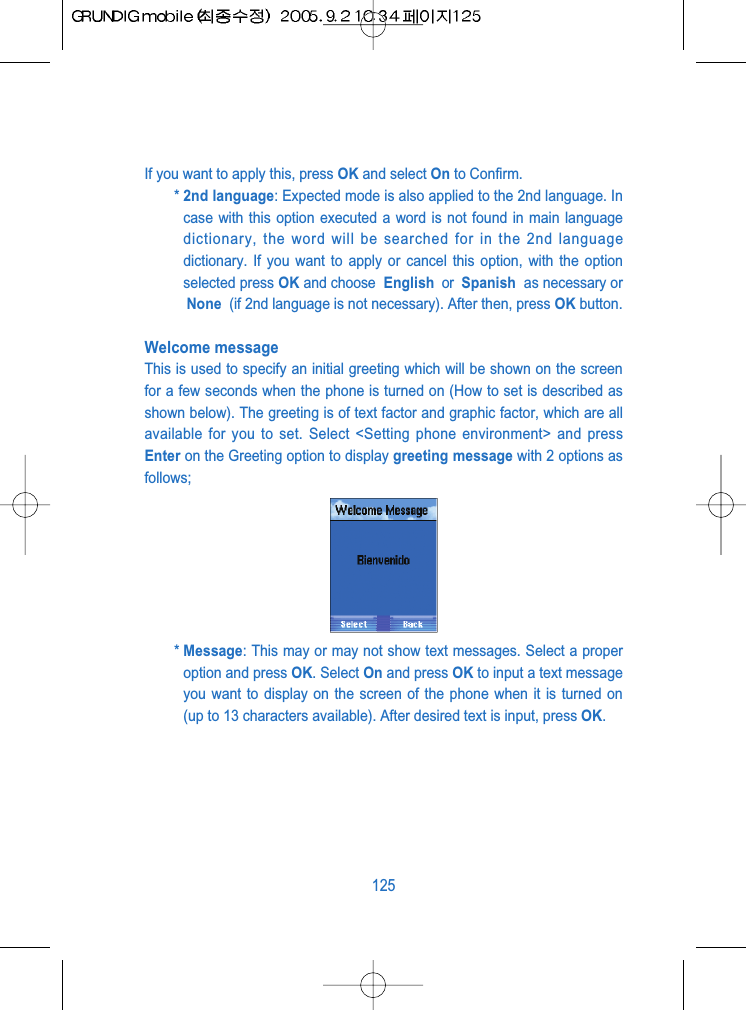 If you want to apply this, press OK and select On to Confirm.* 2nd language: Expected mode is also applied to the 2nd language. Incase with this option executed a word is not found in main languagedictionary, the word will be searched for in the 2nd languagedictionary. If you want to apply or cancel this option, with the optionselected press OK and choose  English  or  Spanish  as necessary orNone  (if 2nd language is not necessary). After then, press OK button.Welcome messageThis is used to specify an initial greeting which will be shown on the screenfor a few seconds when the phone is turned on (How to set is described asshown below). The greeting is of text factor and graphic factor, which are allavailable for you to set. Select <Setting phone environment> and pressEnter on the Greeting option to display greeting message with 2 options asfollows;* Message: This may or may not show text messages. Select a properoption and press OK. Select On and press OK to input a text messageyou want to display on the screen of the phone when it is turned on(up to 13 characters available). After desired text is input, press OK.125