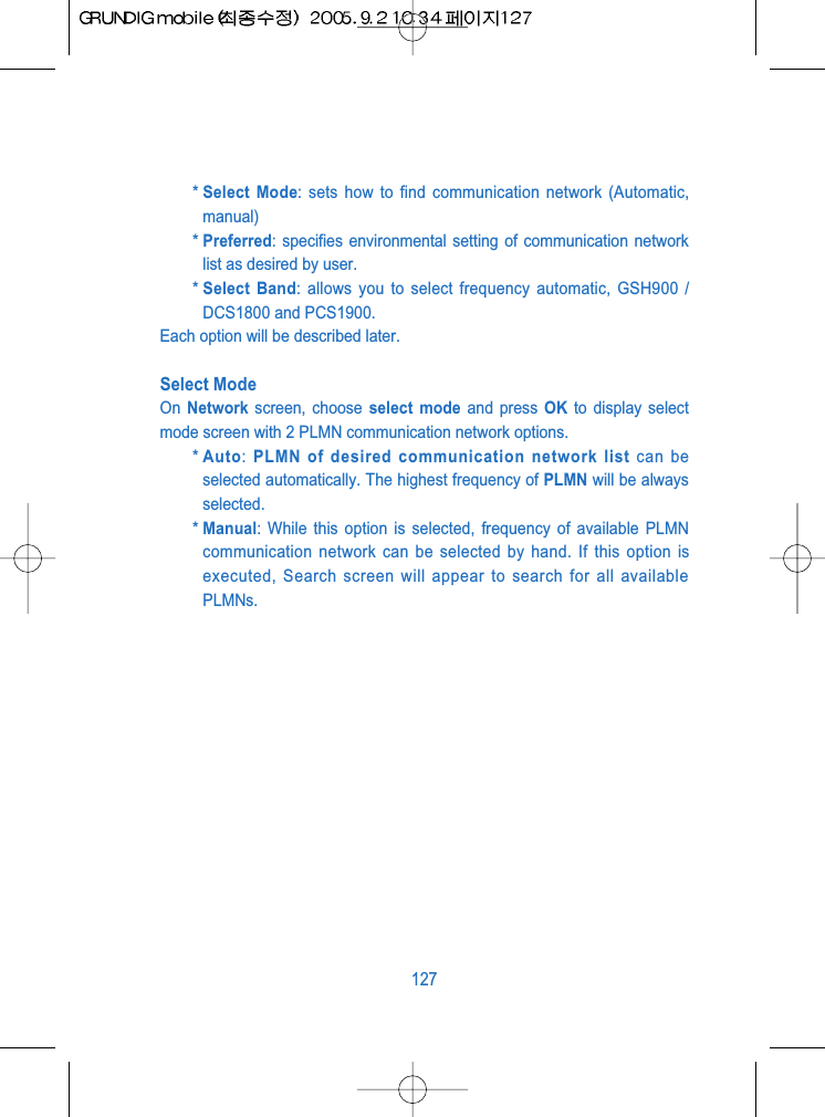 * Select Mode: sets how to find communication network (Automatic,manual)* Preferred: specifies environmental setting of communication networklist as desired by user.* Select Band: allows you to select frequency automatic, GSH900 /DCS1800 and PCS1900.Each option will be described later.Select ModeOn  Network screen, choose select mode and press OK to display selectmode screen with 2 PLMN communication network options.* Auto: PLMN of desired communication network list can beselected automatically. The highest frequency of PLMN will be alwaysselected.* Manual: While this option is selected, frequency of available PLMNcommunication network can be selected by hand. If this option isexecuted, Search screen will appear to search for all availablePLMNs.127