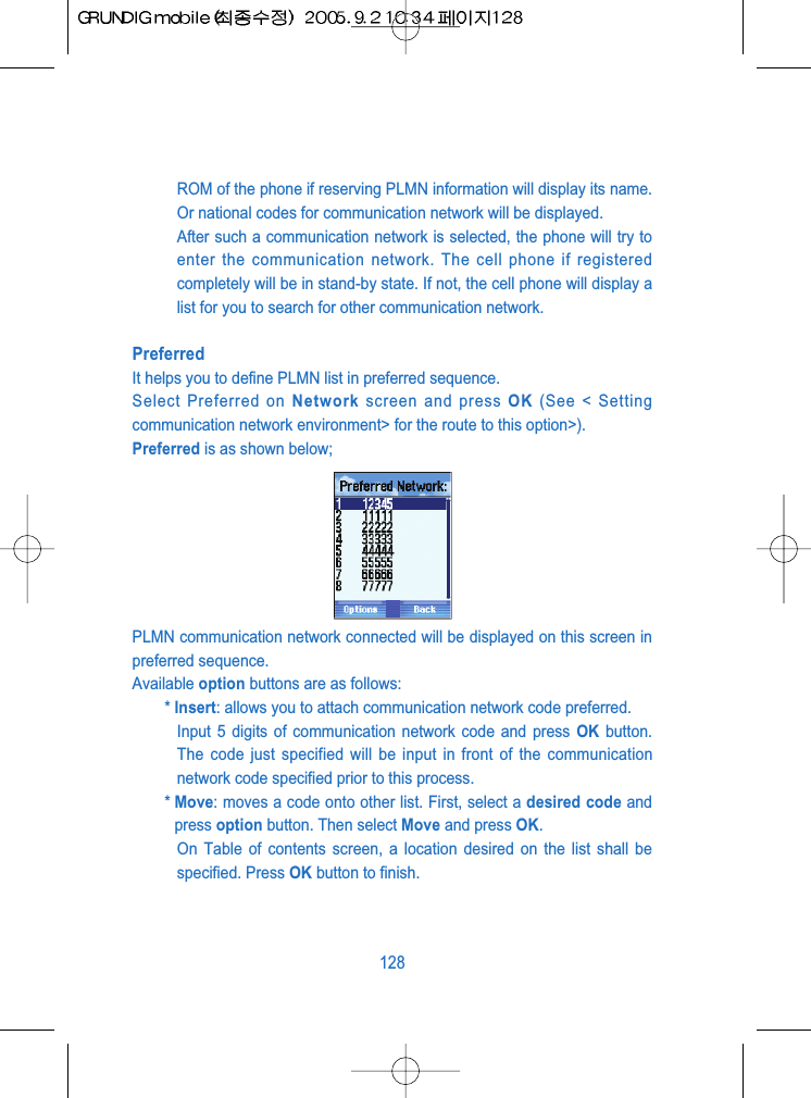 ROM of the phone if reserving PLMN information will display its name.Or national codes for communication network will be displayed.After such a communication network is selected, the phone will try toenter the communication network. The cell phone if registeredcompletely will be in stand-by state. If not, the cell phone will display alist for you to search for other communication network.PreferredIt helps you to define PLMN list in preferred sequence.Select Preferred on Network screen and press OK (See < Settingcommunication network environment> for the route to this option>).Preferred is as shown below;PLMN communication network connected will be displayed on this screen inpreferred sequence. Available option buttons are as follows:* Insert: allows you to attach communication network code preferred.Input 5 digits of communication network code and press OK button.The code just specified will be input in front of the communicationnetwork code specified prior to this process.* Move: moves a code onto other list. First, select a desired code andpress option button. Then select Move and press OK.On Table of contents screen, a location desired on the list shall bespecified. Press OK button to finish.128