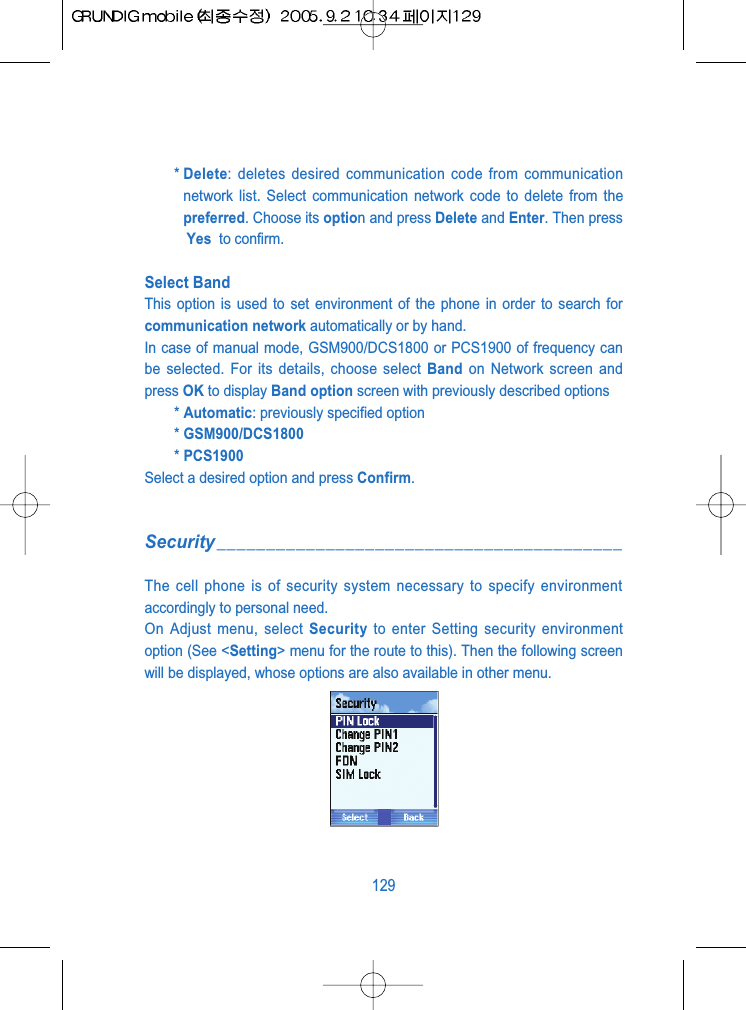 * Delete: deletes desired communication code from communicationnetwork list. Select communication network code to delete from thepreferred. Choose its option and press Delete and Enter. Then pressYes  to confirm.Select Band This option is used to set environment of the phone in order to search forcommunication network automatically or by hand.In case of manual mode, GSM900/DCS1800 or PCS1900 of frequency canbe selected. For its details, choose select Band on Network screen andpress OK to display Band option screen with previously described options* Automatic: previously specified option* GSM900/DCS1800* PCS1900Select a desired option and press Confirm.Security_________________________________________The cell phone is of security system necessary to specify environmentaccordingly to personal need.On Adjust menu, select Security to enter Setting security environmentoption (See <Setting> menu for the route to this). Then the following screenwill be displayed, whose options are also available in other menu.129