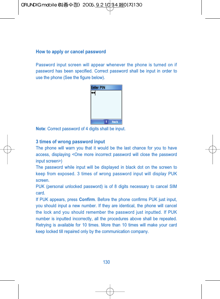 How to apply or cancel passwordPassword input screen will appear whenever the phone is turned on ifpassword has been specified. Correct password shall be input in order touse the phone (See the figure below).Note: Correct password of 4 digits shall be input.3 times of wrong password input The phone will warn you that it would be the last chance for you to haveaccess, displaying <One more incorrect password will close the passwordinput screen>)The password while input will be displayed in black dot on the screen tokeep from exposed. 3 times of wrong password input will display PUKscreen.PUK (personal unlocked password) is of 8 digits necessary to cancel SIMcard.If PUK appears, press Confirm. Before the phone confirms PUK just input,you should input a new number. If they are identical, the phone will cancelthe lock and you should remember the password just inputted. If PUKnumber is inputted incorrectly, all the procedures above shall be repeated.Retrying is available for 10 times. More than 10 times will make your cardkeep locked till repaired only by the communication company.130