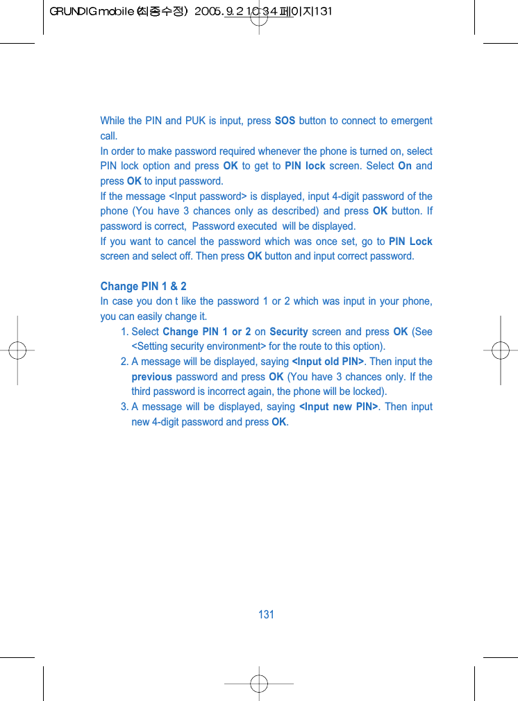 While the PIN and PUK is input, press SOS button to connect to emergentcall.In order to make password required whenever the phone is turned on, selectPIN lock option and press OK to get to PIN lock screen. Select On andpress OK to input password.If the message <Input password> is displayed, input 4-digit password of thephone (You have 3 chances only as described) and press OK button. Ifpassword is correct,  Password executed  will be displayed.If you want to cancel the password which was once set, go to PIN Lockscreen and select off. Then press OK button and input correct password.Change PIN 1 &amp; 2In case you don t like the password 1 or 2 which was input in your phone,you can easily change it. 1. Select  Change PIN 1 or 2 on  Security screen and press OK (See<Setting security environment> for the route to this option).2. A message will be displayed, saying <Input old PIN>. Then input theprevious password and press OK (You have 3 chances only. If thethird password is incorrect again, the phone will be locked).3. A message will be displayed, saying <Input new PIN>. Then inputnew 4-digit password and press OK.131