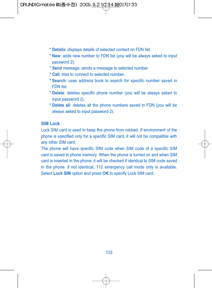 * Details: displays details of selected contact on FDN list.* New: adds new number to FDN list (you will be always asked to inputpassword 2).* Send message: sends a message to selected number.* Call: tries to connect to selected number.* Search: uses address book to search for specific number saved inFDN list.* Delete: deletes specific phone number (you will be always asked toinput password 2). * Delete all: deletes all the phone numbers saved in FDN (you will bealways asked to input password 2). SIM LockLock SIM card is used to keep the phone from robbed. If environment of thephone is specified only for a specific SIM card, it will not be compatible withany other SIM card.The phone will have specific SIM code when SIM code of a specific SIMcard is saved in phone memory. When the phone is turned on and when SIMcard is inserted in the phone, it will be checked if identical to SIM code savedin the phone. if not identical, 112 emergency call mode only is available.Select Lock SIM option and press OK to specify Lock SIM card.133