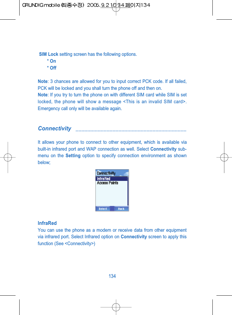 SIM Lock setting screen has the following options.* On* OffNote: 3 chances are allowed for you to input correct PCK code. If all failed,PCK will be locked and you shall turn the phone off and then on.Note: If you try to turn the phone on with different SIM card while SIM is setlocked, the phone will show a message <This is an invalid SIM card>.Emergency call only will be available again.Connectivity ____________________________________It allows your phone to connect to other equipment, which is available viabuilt-in infrared port and WAP connection as well. Select Connectivity sub-menu on the Setting option to specify connection environment as shownbelow;InfraRedYou can use the phone as a modem or receive data from other equipmentvia infrared port. Select Infrared option on Connectivity screen to apply thisfunction (See <Connectivity>)134