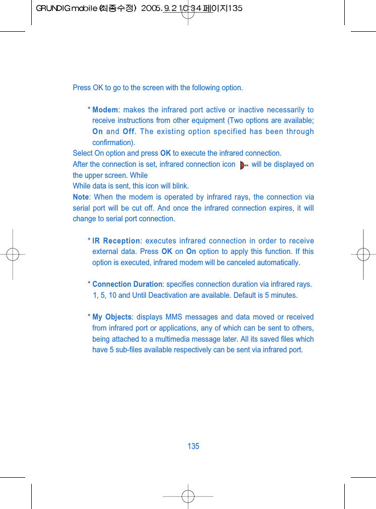 Press OK to go to the screen with the following option.* Modem: makes the infrared port active or inactive necessarily toreceive instructions from other equipment (Two options are available;On and Off. The existing option specified has been throughconfirmation).Select On option and press OK to execute the infrared connection.After the connection is set, infrared connection icon  will be displayed onthe upper screen. While While data is sent, this icon will blink.Note: When the modem is operated by infrared rays, the connection viaserial port will be cut off. And once the infrared connection expires, it willchange to serial port connection.* IR Reception: executes infrared connection in order to receiveexternal data. Press OK on  On option to apply this function. If thisoption is executed, infrared modem will be canceled automatically.* Connection Duration: specifies connection duration via infrared rays.1, 5, 10 and Until Deactivation are available. Default is 5 minutes.* My Objects: displays MMS messages and data moved or receivedfrom infrared port or applications, any of which can be sent to others,being attached to a multimedia message later. All its saved files whichhave 5 sub-files available respectively can be sent via infrared port.135