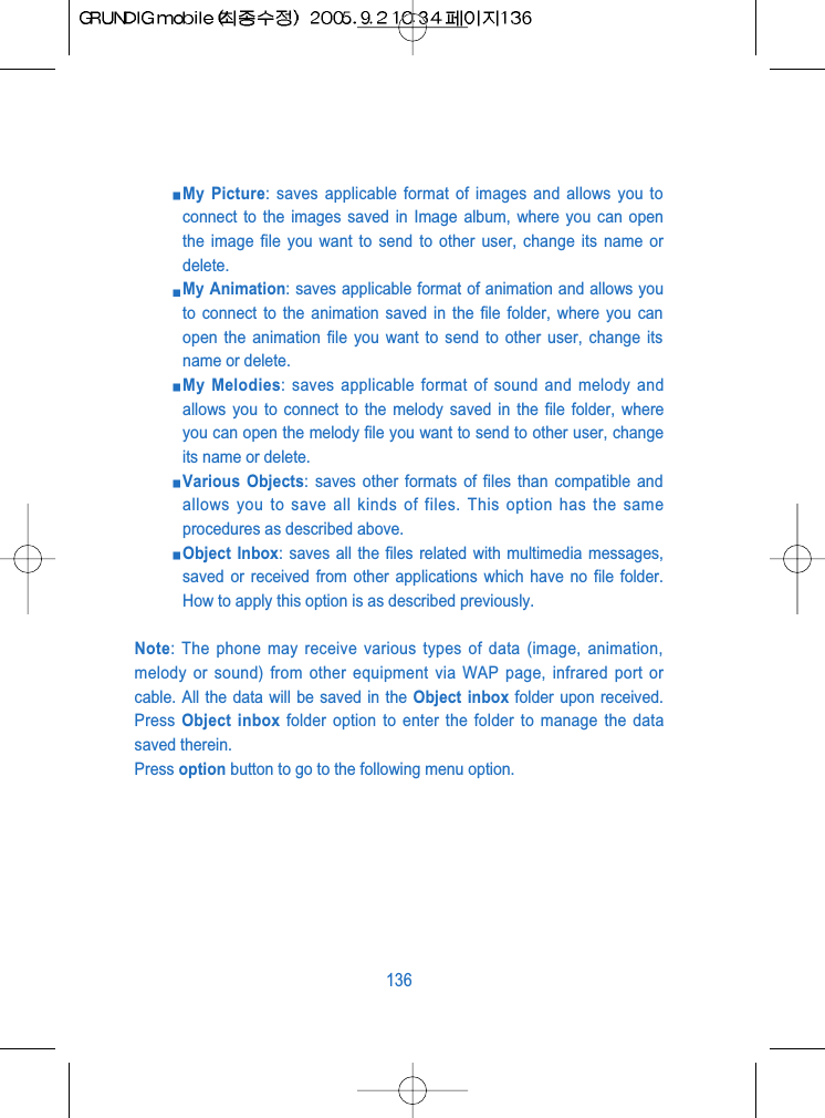 My Picture: saves applicable format of images and allows you toconnect to the images saved in Image album, where you can openthe image file you want to send to other user, change its name ordelete.My Animation: saves applicable format of animation and allows youto connect to the animation saved in the file folder, where you canopen the animation file you want to send to other user, change itsname or delete.My Melodies: saves applicable format of sound and melody andallows you to connect to the melody saved in the file folder, whereyou can open the melody file you want to send to other user, changeits name or delete.Various Objects: saves other formats of files than compatible andallows you to save all kinds of files. This option has the sameprocedures as described above.Object Inbox: saves all the files related with multimedia messages,saved or received from other applications which have no file folder.How to apply this option is as described previously.Note: The phone may receive various types of data (image, animation,melody or sound) from other equipment via WAP page, infrared port orcable. All the data will be saved in the Object inbox folder upon received.Press  Object inbox folder option to enter the folder to manage the datasaved therein.Press option button to go to the following menu option.136