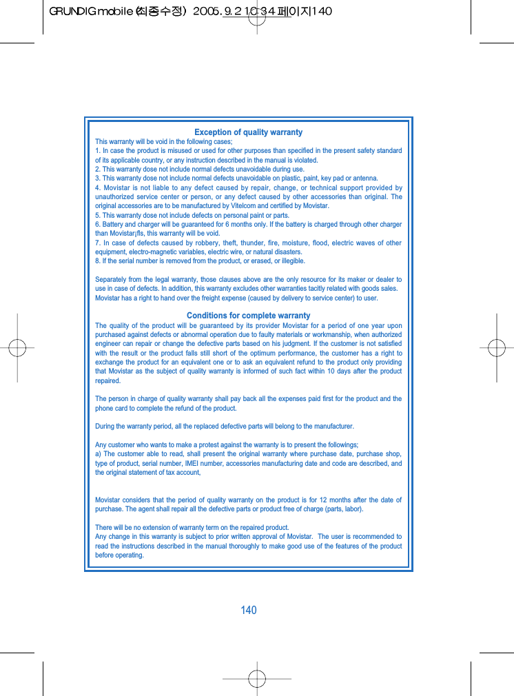 140Exception of quality warrantyThis warranty will be void in the following cases;1. In case the product is misused or used for other purposes than specified in the present safety standardof its applicable country, or any instruction described in the manual is violated.2. This warranty dose not include normal defects unavoidable during use.3. This warranty dose not include normal defects unavoidable on plastic, paint, key pad or antenna.4. Movistar is not liable to any defect caused by repair, change, or technical support provided byunauthorized service center or person, or any defect caused by other accessories than original. Theoriginal accessories are to be manufactured by Vitelcom and certified by Movistar.5. This warranty dose not include defects on personal paint or parts.6. Battery and charger will be guaranteed for 6 months only. If the battery is charged through other chargerthan Movistar&iexcl;ﬂs, this warranty will be void.7. In case of defects caused by robbery, theft, thunder, fire, moisture, flood, electric waves of otherequipment, electro-magnetic variables, electric wire, or natural disasters.8. If the serial number is removed from the product, or erased, or illegible.Separately from the legal warranty, those clauses above are the only resource for its maker or dealer touse in case of defects. In addition, this warranty excludes other warranties tacitly related with goods sales.Movistar has a right to hand over the freight expense (caused by delivery to service center) to user.Conditions for complete warrantyThe quality of the product will be guaranteed by its provider Movistar for a period of one year uponpurchased against defects or abnormal operation due to faulty materials or workmanship, when authorizedengineer can repair or change the defective parts based on his judgment. If the customer is not satisfiedwith the result or the product falls still short of the optimum performance, the customer has a right toexchange the product for an equivalent one or to ask an equivalent refund to the product only providingthat Movistar as the subject of quality warranty is informed of such fact within 10 days after the productrepaired.The person in charge of quality warranty shall pay back all the expenses paid first for the product and thephone card to complete the refund of the product.During the warranty period, all the replaced defective parts will belong to the manufacturer.Any customer who wants to make a protest against the warranty is to present the followings;a) The customer able to read, shall present the original warranty where purchase date, purchase shop,type of product, serial number, IMEI number, accessories manufacturing date and code are described, andthe original statement of tax account,Movistar considers that the period of quality warranty on the product is for 12 months after the date ofpurchase. The agent shall repair all the defective parts or product free of charge (parts, labor).There will be no extension of warranty term on the repaired product.Any change in this warranty is subject to prior written approval of Movistar.  The user is recommended toread the instructions described in the manual thoroughly to make good use of the features of the productbefore operating.