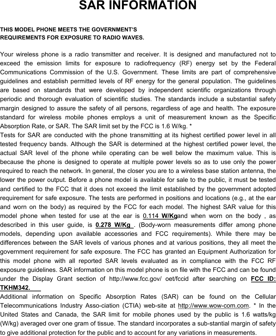 SAR INFORMATION  THIS MODEL PHONE MEETS THE GOVERNMENT&rsquo;S REQUIREMENTS FOR EXPOSURE TO RADIO WAVES.  Your wireless phone is a radio transmitter and receiver. It is designed and manufactured not to exceed the emission limits for exposure to radiofrequency (RF) energy set by the Federal Communications Commission of the U.S. Government. These limits are part of comprehensive guidelines and establish permitted levels of RF energy for the general population. The guidelines are based on standards that were developed by independent scientific organizations through periodic and thorough evaluation of scientific studies. The standards include a substantial safety margin designed to assure the safety of all persons, regardless of age and health. The exposure standard for wireless mobile phones employs a unit of measurement known as the Specific Absorption Rate, or SAR. The SAR limit set by the FCC is 1.6 W/kg. * Tests for SAR are conducted with the phone transmitting at its highest certified power level in all tested frequency bands. Although the SAR is determined at the highest certified power level, the actual SAR level of the phone while operating can be well below the maximum value. This is because the phone is designed to operate at multiple power levels so as to use only the power required to reach the network. In general, the closer you are to a wireless base station antenna, the lower the power output. Before a phone model is available for sale to the public, it must be tested and certified to the FCC that it does not exceed the limit established by the government adopted requirement for safe exposure. The tests are performed in positions and locations (e.g., at the ear and worn on the body) as required by the FCC for each model. The highest SAR value for this model phone when tested for use at the ear is 0.114 W/Kg and when worn on the body , as described in this user guide, is 0.278 W/Kg . (Body-worn measurements differ among phone models, depending upon available accessories and FCC requirements). While there may be differences between the SAR levels of various phones and at various positions, they all meet the government requirement for safe exposure. The FCC has granted an Equipment Authorization for this model phone with all reported SAR levels evaluated as in compliance with the FCC RF exposure guidelines. SAR information on this model phone is on file with the FCC and can be found under the Display Grant section of http://www.fcc.gov/ oet/fccid after searching on FCC ID: TKHM342.   Additional information on Specific Absorption Rates (SAR) can be found on the Cellular Telecommunications Industry Asso-ciation (CTIA) web-site at http://www.wow-com.com. * In the United States and Canada, the SAR limit for mobile phones used by the public is 1.6 watts/kg (W/kg) averaged over one gram of tissue. The standard incorporates a sub-stantial margin of safety to give additional protection for the public and to account for any variations in measurements. 