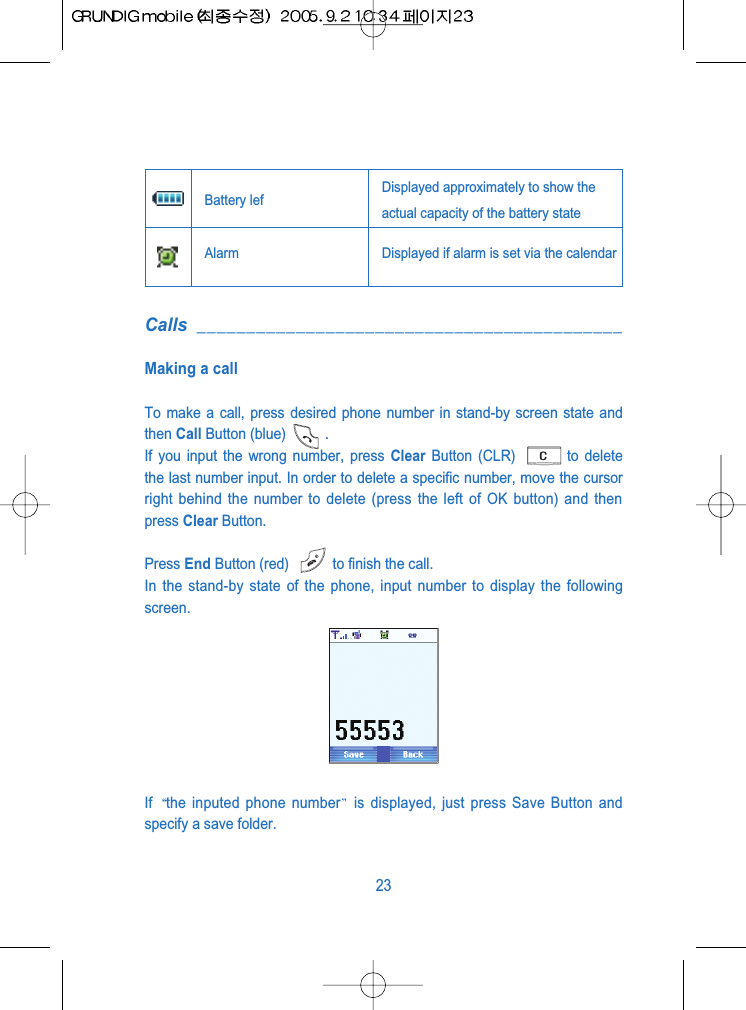 Calls ___________________________________________Making a callTo make a call, press desired phone number in stand-by screen state andthen Call Button (blue) .If you input the wrong number, press Clear Button (CLR)  to deletethe last number input. In order to delete a specific number, move the cursorright behind the number to delete (press the left of OK button) and thenpress Clear Button.Press End Button (red)  to finish the call.In the stand-by state of the phone, input number to display the followingscreen.If  the inputed phone number is displayed, just press Save Button andspecify a save folder.23Battery lef Displayed approximately to show theactual capacity of the battery state Alarm Displayed if alarm is set via the calendar