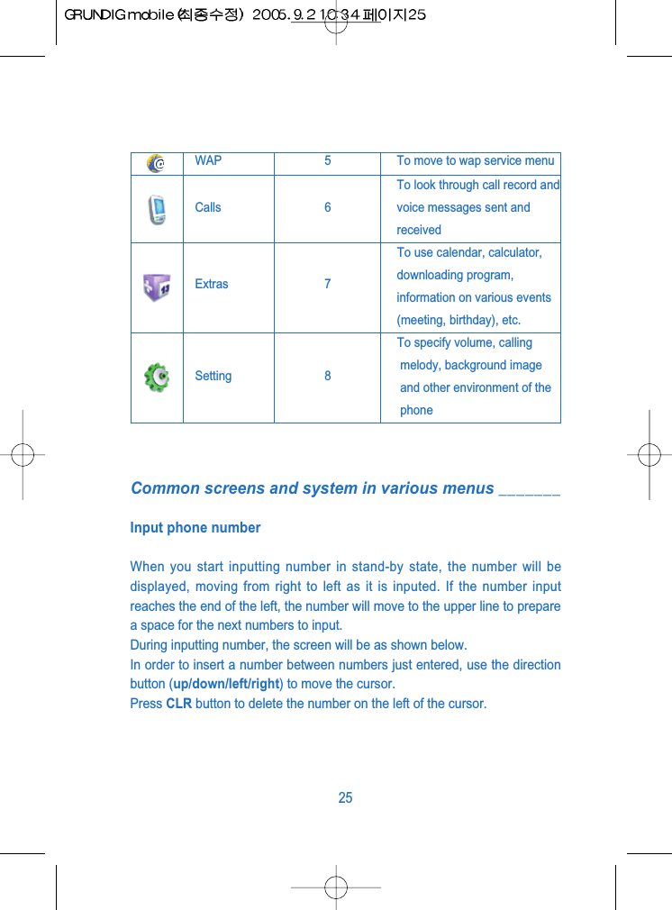 Common screens and system in various menus _______Input phone numberWhen you start inputting number in stand-by state, the number will bedisplayed, moving from right to left as it is inputed. If the number inputreaches the end of the left, the number will move to the upper line to preparea space for the next numbers to input.During inputting number, the screen will be as shown below.In order to insert a number between numbers just entered, use the directionbutton (up/down/left/right) to move the cursor.Press CLR button to delete the number on the left of the cursor.25WAP 5 To move to wap service menuCalls 6To look through call record andvoice messages sent andreceivedTo use calendar, calculator, Extras 7 downloading program,information on various events(meeting, birthday), etc.To specify volume, callingSetting 8 melody, background imageand other environment of thephone