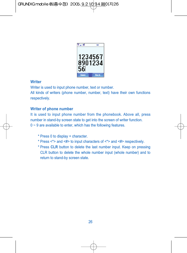 WriterWriter is used to input phone number, text or number.All kinds of writers (phone number, number, text) have their own functionsrespectively.Writer of phone numberIt is used to input phone number from the phonebook. Above all, pressnumber in stand-by screen state to get into the screen of writer function.0 ~ 9 are available to enter, which has the following features.* Press 0 to display + character.* Press <*> and <#> to input characters of <*> and <#> respectively.* Press  CLR button to delete the last number input. Keep on pressingCLR button to delete the whole number input (whole number) and toreturn to stand-by screen state.26