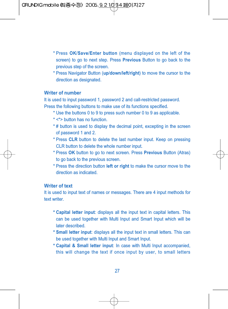 * Press  OK/Save/Enter button (menu displayed on the left of thescreen) to go to next step. Press Previous Button to go back to theprevious step of the screen.* Press Navigator Button (up/down/left/right) to move the cursor to thedirection as designated.Writer of numberIt is used to input password 1, password 2 and call-restricted password.Press the following buttons to make use of its functions specified.* Use the buttons 0 to 9 to press such number 0 to 9 as applicable.* <*> button has no function.* # button is used to display the decimal point, excepting in the screenof password 1 and 2.* Press  CLR button to delete the last number input. Keep on pressingCLR button to delete the whole number input.* Press OK button to go to next screen. Press Previous Button (Atras)to go back to the previous screen.* Press the direction button left or right to make the cursor move to thedirection as indicated.Writer of textIt is used to input text of names or messages. There are 4 input methods fortext writer.* Capital letter input: displays all the input text in capital letters. Thiscan be used together with Multi Input and Smart Input which will belater described.* Small letter input: displays all the input text in small letters. This canbe used together with Multi Input and Smart Input.* Capital &amp; Small letter input: In case with Multi Input accompanied,this will change the text if once input by user, to small letters27