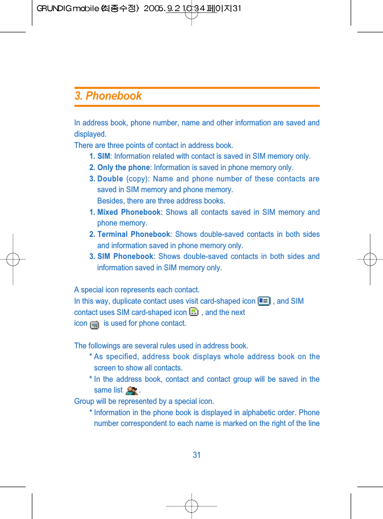 In address book, phone number, name and other information are saved anddisplayed.There are three points of contact in address book.1. SIM: Information related with contact is saved in SIM memory only.2. Only the phone: Information is saved in phone memory only.3. Double (copy): Name and phone number of these contacts aresaved in SIM memory and phone memory.Besides, there are three address books.1. Mixed  Phonebook: Shows all contacts saved in SIM memory andphone memory.2. Terminal  Phonebook: Shows double-saved contacts in both sidesand information saved in phone memory only.3. SIM  Phonebook: Shows double-saved contacts in both sides andinformation saved in SIM memory only.A special icon represents each contact.In this way, duplicate contact uses visit card-shaped icon , and SIMcontact uses SIM card-shaped icon , and the nexticon is used for phone contact.The followings are several rules used in address book.* As specified, address book displays whole address book on thescreen to show all contacts.* In the address book, contact and contact group will be saved in thesame list  .Group will be represented by a special icon.* Information in the phone book is displayed in alphabetic order. Phonenumber correspondent to each name is marked on the right of the line313. Phonebook