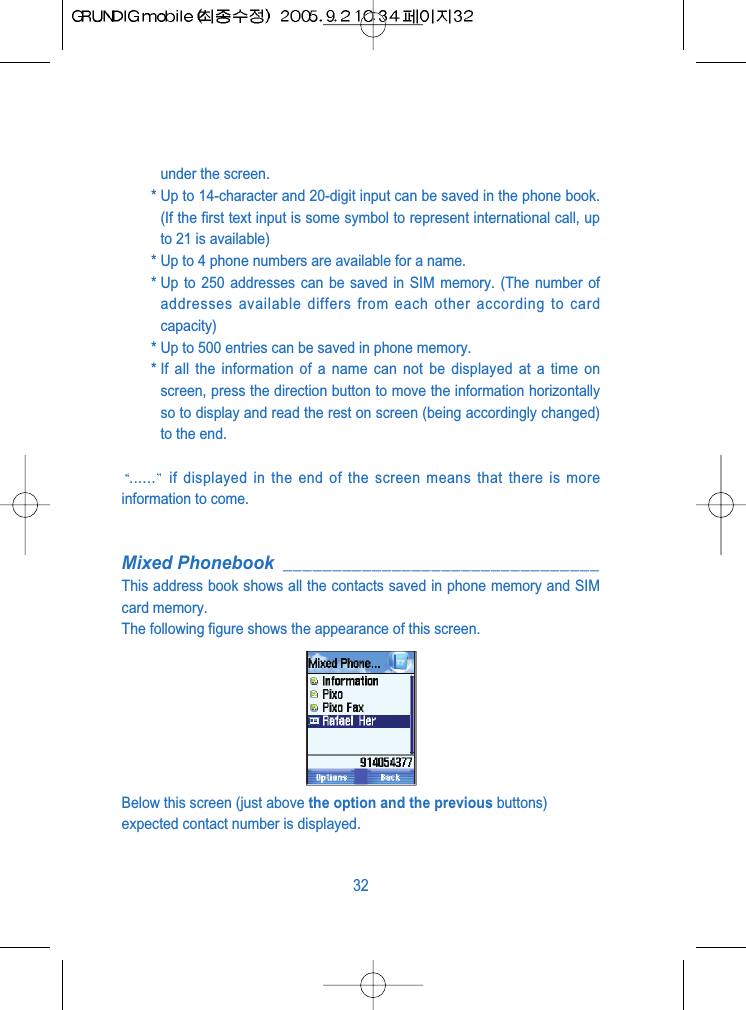 under the screen.* Up to 14-character and 20-digit input can be saved in the phone book.(If the first text input is some symbol to represent international call, upto 21 is available)* Up to 4 phone numbers are available for a name.* Up to 250 addresses can be saved in SIM memory. (The number ofaddresses available differs from each other according to cardcapacity)* Up to 500 entries can be saved in phone memory.* If all the information of a name can not be displayed at a time onscreen, press the direction button to move the information horizontallyso to display and read the rest on screen (being accordingly changed)to the end. ...... if displayed in the end of the screen means that there is moreinformation to come.Mixed Phonebook ________________________________This address book shows all the contacts saved in phone memory and SIMcard memory.The following figure shows the appearance of this screen.Below this screen (just above the option and the previous buttons)expected contact number is displayed.32