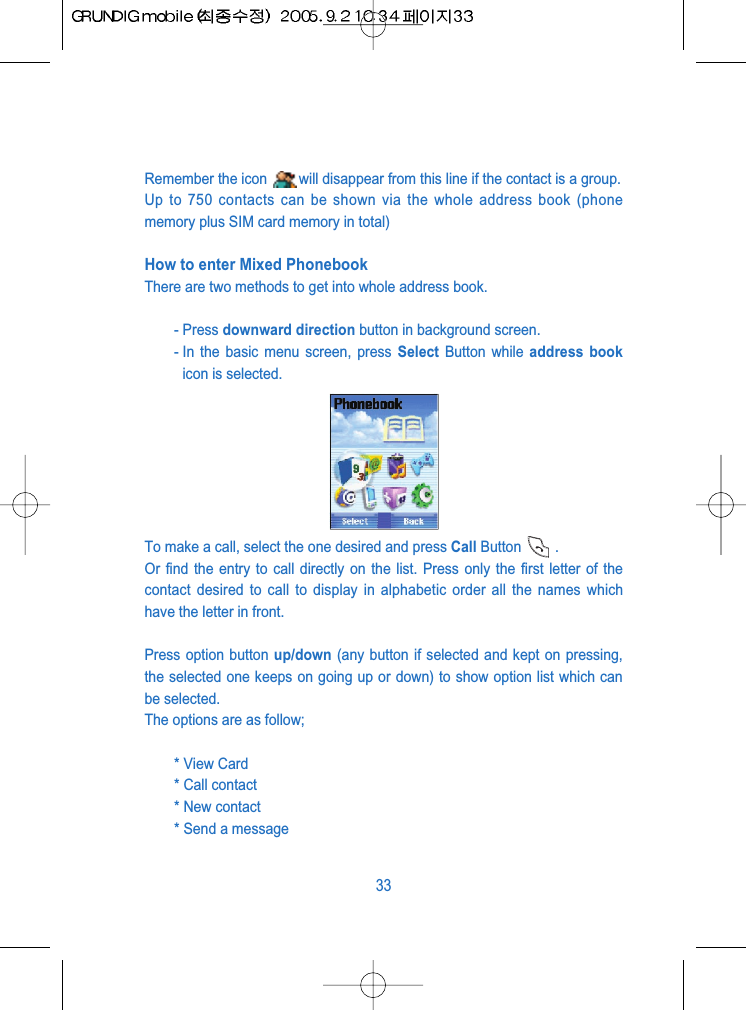 Remember the icon  will disappear from this line if the contact is a group.Up to 750 contacts can be shown via the whole address book (phonememory plus SIM card memory in total)How to enter Mixed PhonebookThere are two methods to get into whole address book.- Press downward direction button in background screen.- In the basic menu screen, press Select Button while address bookicon is selected.To make a call, select the one desired and press Call Button .Or find the entry to call directly on the list. Press only the first letter of thecontact desired to call to display in alphabetic order all the names whichhave the letter in front.Press option button up/down (any button if selected and kept on pressing,the selected one keeps on going up or down) to show option list which canbe selected. The options are as follow;* View Card * Call contact* New contact* Send a message33