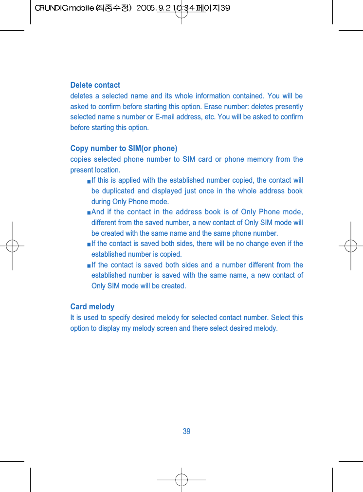Delete contactdeletes a selected name and its whole information contained. You will beasked to confirm before starting this option. Erase number: deletes presentlyselected name s number or E-mail address, etc. You will be asked to confirmbefore starting this option.Copy number to SIM(or phone)copies selected phone number to SIM card or phone memory from thepresent location. If this is applied with the established number copied, the contact willbe duplicated and displayed just once in the whole address bookduring Only Phone mode. And if the contact in the address book is of Only Phone mode,different from the saved number, a new contact of Only SIM mode willbe created with the same name and the same phone number. If the contact is saved both sides, there will be no change even if theestablished number is copied. If the contact is saved both sides and a number different from theestablished number is saved with the same name, a new contact ofOnly SIM mode will be created.Card melodyIt is used to specify desired melody for selected contact number. Select thisoption to display my melody screen and there select desired melody.39