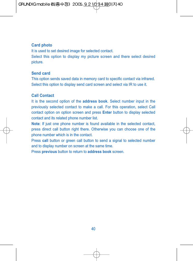 Card photoIt is used to set desired image for selected contact.Select this option to display my picture screen and there select desiredpicture.Send cardThis option sends saved data in memory card to specific contact via infrared.Select this option to display send card screen and select via IR to use it.Call ContactIt is the second option of the address book. Select number input in thepreviously selected contact to make a call. For this operation, select Callcontact option on option screen and press Enter button to display selectedcontact and its related phone number list.Note: If just one phone number is found available in the selected contact,press direct call button right there. Otherwise you can choose one of thephone number which is in the contact.Press call button or green call button to send a signal to selected numberand to display number on screen at the same time.Press previous button to return to address book screen.40