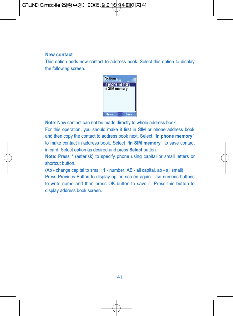 New contactThis option adds new contact to address book. Select this option to displaythe following screen.Note: New contact can not be made directly to whole address book. For this operation, you should make it first in SIM or phone address bookand then copy the contact to address book next. Select  In phone memoryto make contact in address book. Select  In SIM memory to save contactin card. Select option as desired and press Select button.Note: Press * (asterisk) to specify phone using capital or small letters orshortcut button.(Ab - change capital to small; 1 - number, AB - all capital, ab - all small)Press Previous Button to display option screen again. Use numeric buttonsto write name and then press OK button to save it. Press this button todisplay address book screen.41