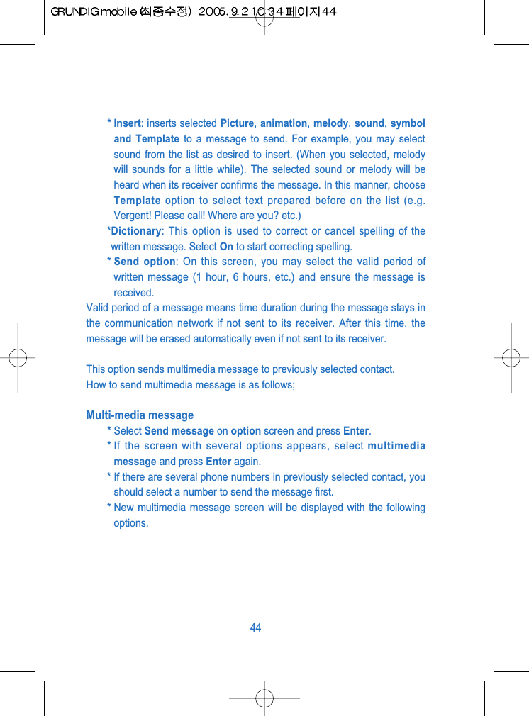 * Insert: inserts selected Picture, animation, melody, sound, symboland Template to a message to send. For example, you may selectsound from the list as desired to insert. (When you selected, melodywill sounds for a little while). The selected sound or melody will beheard when its receiver confirms the message. In this manner, chooseTemplate option to select text prepared before on the list (e.g.Vergent! Please call! Where are you? etc.)*Dictionary: This option is used to correct or cancel spelling of thewritten message. Select On to start correcting spelling.* Send option: On this screen, you may select the valid period ofwritten message (1 hour, 6 hours, etc.) and ensure the message isreceived.Valid period of a message means time duration during the message stays inthe communication network if not sent to its receiver. After this time, themessage will be erased automatically even if not sent to its receiver. This option sends multimedia message to previously selected contact.How to send multimedia message is as follows;Multi-media message* Select Send message on option screen and press Enter.* If the screen with several options appears, select multimediamessage and press Enter again.* If there are several phone numbers in previously selected contact, youshould select a number to send the message first.* New multimedia message screen will be displayed with the followingoptions. 44
