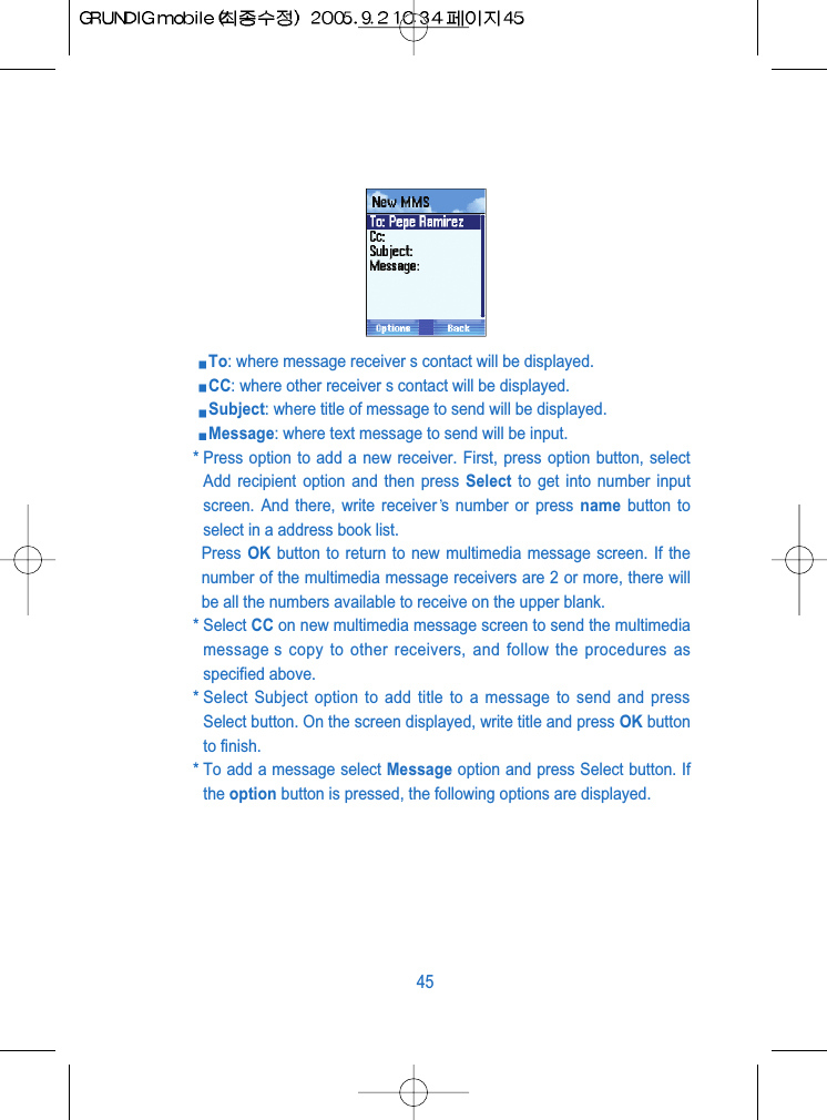 To: where message receiver s contact will be displayed.CC: where other receiver s contact will be displayed. Subject: where title of message to send will be displayed.Message: where text message to send will be input. * Press option to add a new receiver. First, press option button, selectAdd recipient option and then press Select to get into number inputscreen. And there, write receiver s number or press name button toselect in a address book list. Press OK button to return to new multimedia message screen. If thenumber of the multimedia message receivers are 2 or more, there willbe all the numbers available to receive on the upper blank.* Select CC on new multimedia message screen to send the multimediamessage s copy to other receivers, and follow the procedures asspecified above. * Select Subject option to add title to a message to send and pressSelect button. On the screen displayed, write title and press OK buttonto finish.* To add a message select Message option and press Select button. Ifthe option button is pressed, the following options are displayed.45