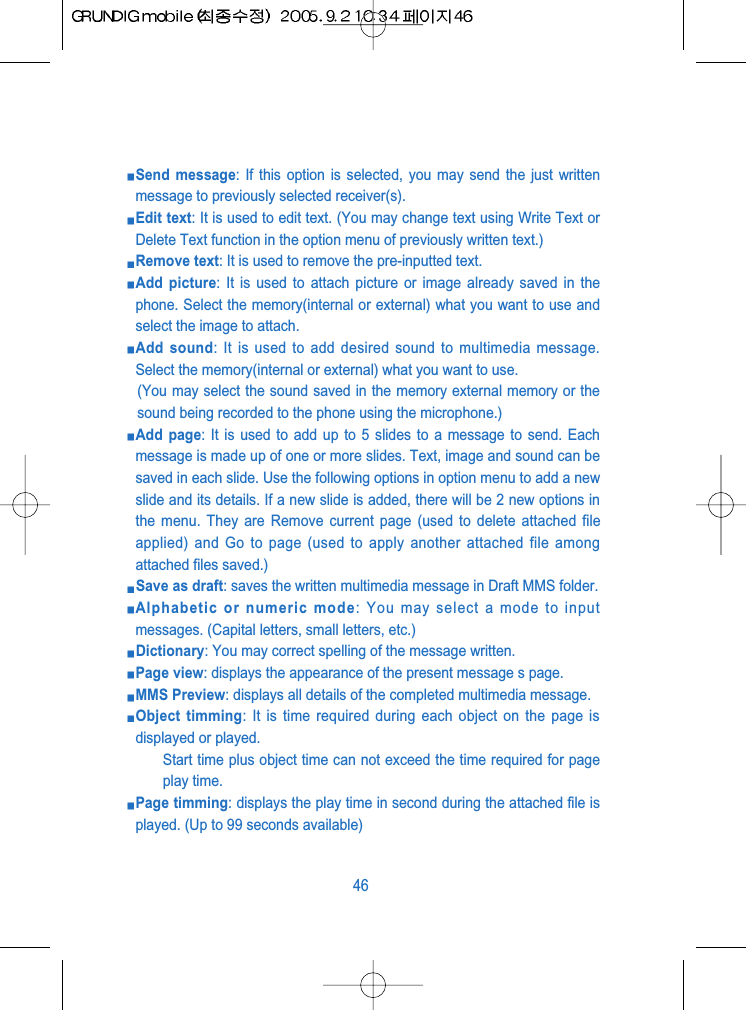 Send message: If this option is selected, you may send the just writtenmessage to previously selected receiver(s).Edit text: It is used to edit text. (You may change text using Write Text orDelete Text function in the option menu of previously written text.)Remove text: It is used to remove the pre-inputted text.Add picture: It is used to attach picture or image already saved in thephone. Select the memory(internal or external) what you want to use andselect the image to attach.Add sound: It is used to add desired sound to multimedia message.Select the memory(internal or external) what you want to use.(You may select the sound saved in the memory external memory or thesound being recorded to the phone using the microphone.)Add page: It is used to add up to 5 slides to a message to send. Eachmessage is made up of one or more slides. Text, image and sound can besaved in each slide. Use the following options in option menu to add a newslide and its details. If a new slide is added, there will be 2 new options inthe menu. They are Remove current page (used to delete attached fileapplied) and Go to page (used to apply another attached file amongattached files saved.)Save as draft: saves the written multimedia message in Draft MMS folder.Alphabetic or numeric mode: You may select a mode to inputmessages. (Capital letters, small letters, etc.)Dictionary: You may correct spelling of the message written.Page view: displays the appearance of the present message s page.MMS Preview: displays all details of the completed multimedia message.Object timming: It is time required during each object on the page isdisplayed or played.Start time plus object time can not exceed the time required for pageplay time.Page timming: displays the play time in second during the attached file isplayed. (Up to 99 seconds available)46
