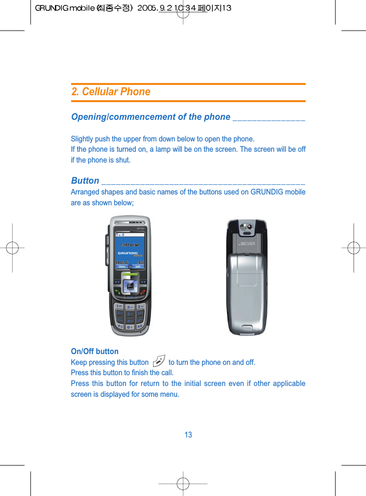 Opening/commencement of the phone _______________Slightly push the upper from down below to open the phone.If the phone is turned on, a lamp will be on the screen. The screen will be offif the phone is shut. Button __________________________________________Arranged shapes and basic names of the buttons used on GRUNDIG mobileare as shown below;On/Off buttonKeep pressing this button  to turn the phone on and off.Press this button to finish the call.Press this button for return to the initial screen even if other applicablescreen is displayed for some menu.132. Cellular Phone