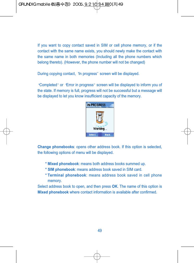 If you want to copy contact saved in SIM or cell phone memory, or if thecontact with the same name exists, you should newly make the contact withthe same name in both memories (Including all the phone numbers whichbelong thereto). (However, the phone number will not be changed)During copying contact,  In progress screen will be displayed.Completed or  Error in progress screen will be displayed to inform you ofthe state. If memory is full, progress will not be successful but a message willbe displayed to let you know insufficient capacity of the memory.Change phonebooks: opens other address book. If this option is selected,the following options of menu will be displayed.* Mixed phonebook: means both address books summed up.* SIM phonebook: means address book saved in SIM card.* Terminal phonebook: means address book saved in cell phonememory.Select address book to open, and then press OK. The name of this option isMixed phonebook where contact information is available after confirmed.49