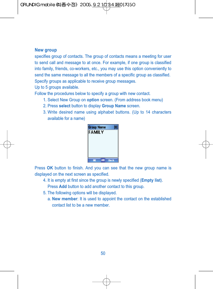 New groupspecifies group of contacts. The group of contacts means a meeting for userto send call and message to at once. For example, if one group is classifiedinto family, friends, co-workers, etc., you may use this option conveniently tosend the same message to all the members of a specific group as classified. Specify groups as applicable to receive group messages.Up to 5 groups available.Follow the procedures below to specify a group with new contact.1. Select New Group on option screen. (From address book menu)2. Press select button to display Group Name screen.3. Write desired name using alphabet buttons. (Up to 14 charactersavailable for a name)Press  OK button to finish. And you can see that the new group name isdisplayed on the next screen as specified.4. It is empty at first since the group is newly specified (Empty list). Press Add button to add another contact to this group. 5. The following options will be displayed.a. New member: It is used to appoint the contact on the establishedcontact list to be a new member.50