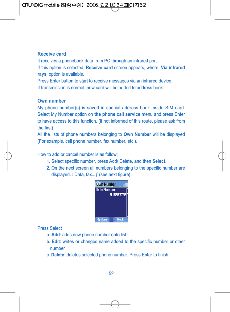 Receive card It receives a phonebook data from PC through an infrared port.If this option is selected, Receive card screen appears, where  Via infraredrays  option is available.Press Enter button to start to receive messages via an infrared device.If transmission is normal, new card will be added to address book.Own numberMy phone number(s) is saved in special address book inside SIM card.Select My Number option on the phone call service menu and press Enterto have access to this function. (If not informed of this route, please ask fromthe first). All the lists of phone numbers belonging to Own Number will be displayed(For example, cell phone number, fax number, etc.).How to add or cancel number is as follow;1. Select specific number, press Add/ Delete, and then Select. 2. On the next screen all numbers belonging to the specific number aredisplayed. : Data, fax...&fnof; (see next figure)Press Selecta. Add: adds new phone number onto listb. Edit: writes or changes name added to the specific number or othernumberc. Delete: deletes selected phone number. Press Enter to finish.52