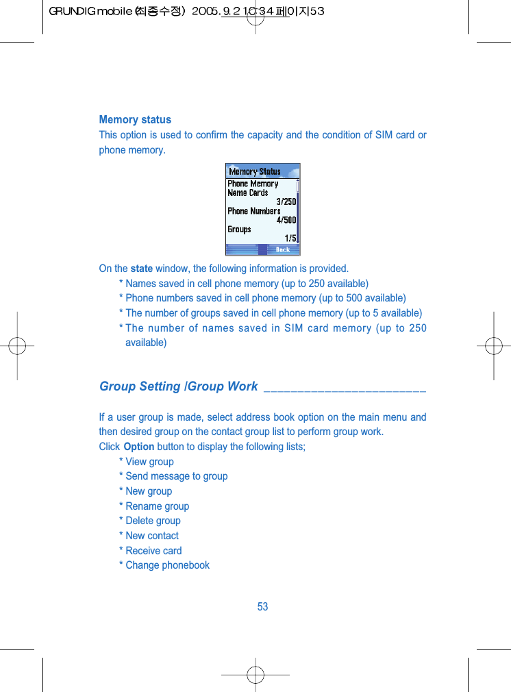 Memory statusThis option is used to confirm the capacity and the condition of SIM card orphone memory.On the state window, the following information is provided.* Names saved in cell phone memory (up to 250 available)* Phone numbers saved in cell phone memory (up to 500 available)* The number of groups saved in cell phone memory (up to 5 available)* The number of names saved in SIM card memory (up to 250available)Group Setting /Group Work ________________________If a user group is made, select address book option on the main menu andthen desired group on the contact group list to perform group work.Click Option button to display the following lists;* View group * Send message to group * New group* Rename group* Delete group * New contact* Receive card * Change phonebook 53