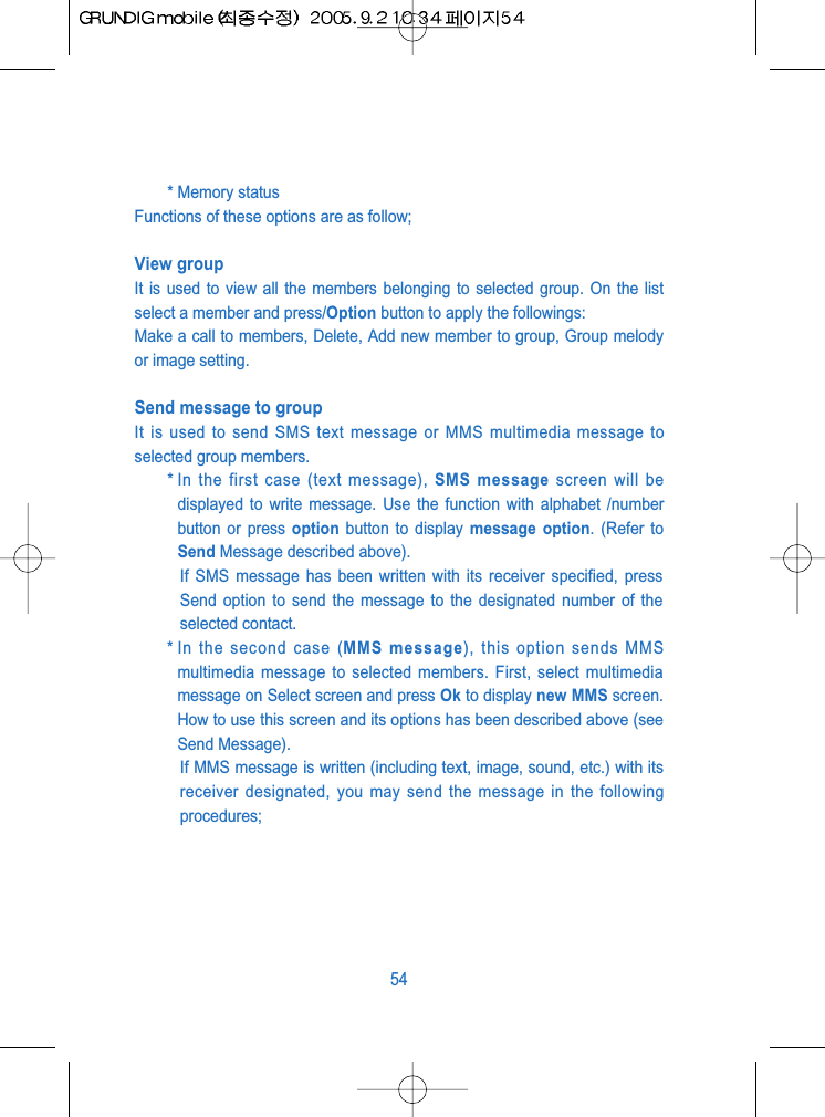 * Memory statusFunctions of these options are as follow;View groupIt is used to view all the members belonging to selected group. On the listselect a member and press/Option button to apply the followings: Make a call to members, Delete, Add new member to group, Group melodyor image setting.Send message to groupIt is used to send SMS text message or MMS multimedia message toselected group members.* In the first case (text message), SMS message screen will bedisplayed to write message. Use the function with alphabet /numberbutton or press option button to display message option. (Refer toSend Message described above). If SMS message has been written with its receiver specified, pressSend option to send the message to the designated number of theselected contact.* In the second case (MMS message), this option sends MMSmultimedia message to selected members. First, select multimediamessage on Select screen and press Ok to display new MMS screen.How to use this screen and its options has been described above (seeSend Message). If MMS message is written (including text, image, sound, etc.) with itsreceiver designated, you may send the message in the followingprocedures; 54