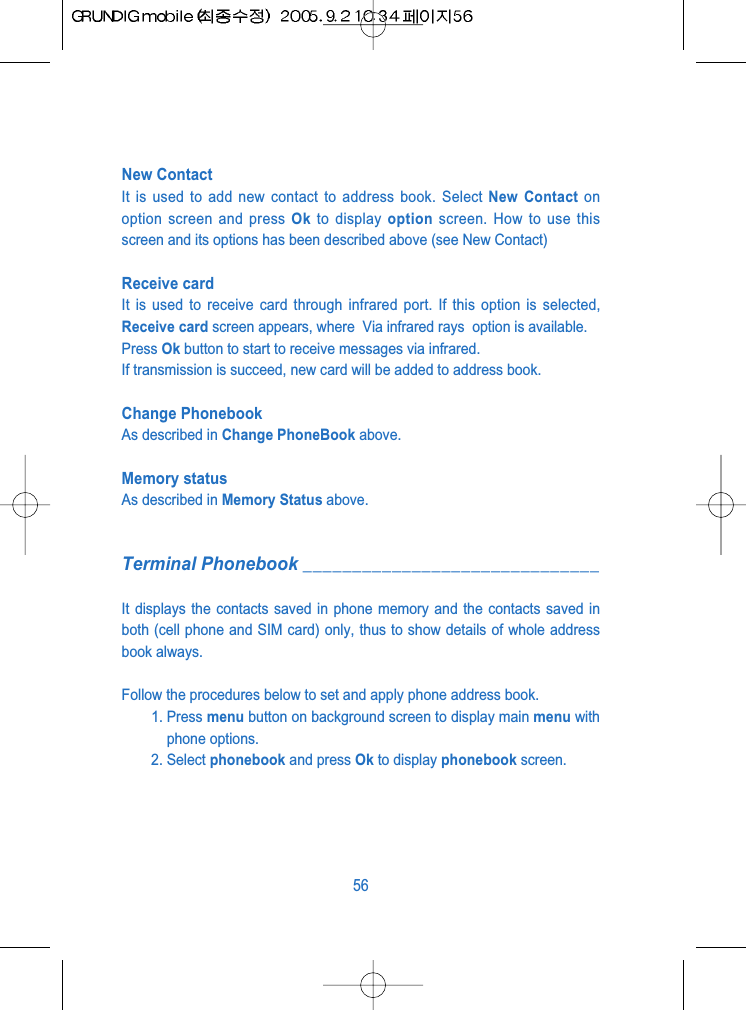 New ContactIt is used to add new contact to address book. Select New Contact onoption screen and press Ok to display option screen. How to use thisscreen and its options has been described above (see New Contact)Receive card It is used to receive card through infrared port. If this option is selected,Receive card screen appears, where  Via infrared rays  option is available.Press Ok button to start to receive messages via infrared.If transmission is succeed, new card will be added to address book.Change Phonebook As described in Change PhoneBook above.Memory statusAs described in Memory Status above.Terminal Phonebook ______________________________It displays the contacts saved in phone memory and the contacts saved inboth (cell phone and SIM card) only, thus to show details of whole addressbook always.Follow the procedures below to set and apply phone address book.1. Press menu button on background screen to display main menu withphone options.2. Select phonebook and press Ok to display phonebook screen.56